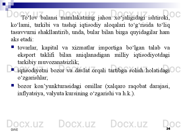 To‘lov  balansi  mamlakatning  jahon  xo‘jaligidagi  ishtiroki, 
ko‘lami,  tarkibi  va  tashqi  iqtisodiy  aloqalari  to‘g‘risida  to‘liq 
tasavvurni  shakllantirib,  unda,  bular  bilan  birga  quyidagilar  ham 
aks etadi:

tovarlar,  kapital  va  xizmatlar  importiga  bo‘lgan  talab  va 
eksport  taklifi  bilan  aniqlanadigan  milliy  iqtisodiyotdagi 
tarkibiy muvozanatsizlik;

iqtisodiyotni  bozor  va  davlat  orqali  tartibga  solish  holatidagi 
o‘zgarishlar;

bozor  kon’yunkturasidagi  omillar  (xalqaro  raqobat  darajasi, 
inflyatsiya, valyuta kursining o‘zgarishi va h.k.). 
24
GWE 