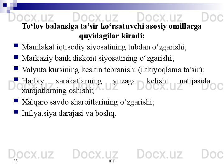 To‘lov balansiga ta’sir ko‘rsatuvchi asosiy omillarga 
quyidagilar kiradi:

Mamlakat iqtisodiy siyosatining tubdan o‘zgarishi;

Markaziy bank diskont siyosatining o‘zgarishi;

Valyuta kursining keskin tebranishi (ikkiyoqlama ta’sir);

Harbiy  xarakatlarning  yuzaga  kelishi  natijasida 
xarajatlarning oshishi;

Xalqaro savdo sharoitlarining o‘zgarishi;

Inflyatsiya darajasi va boshq.
IFT25 