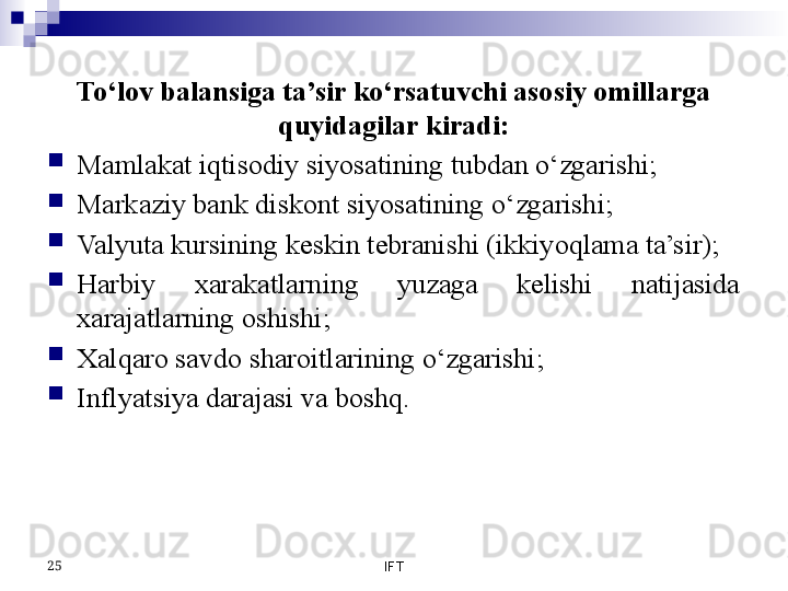 To‘lov balansiga ta’sir ko‘rsatuvchi asosiy omillarga 
quyidagilar kiradi:
Mamlakat iqtisodiy siyosatining tubdan o‘zgarishi;
Markaziy bank diskont siyosatining o‘zgarishi;
Valyuta kursining keskin tebranishi (ikkiyoqlama ta’sir);
Harbiy  xarakatlarning  yuzaga  kelishi  natijasida 
xarajatlarning oshishi;
Xalqaro savdo sharoitlarining o‘zgarishi;
Inflyatsiya darajasi va boshq.
IFT25