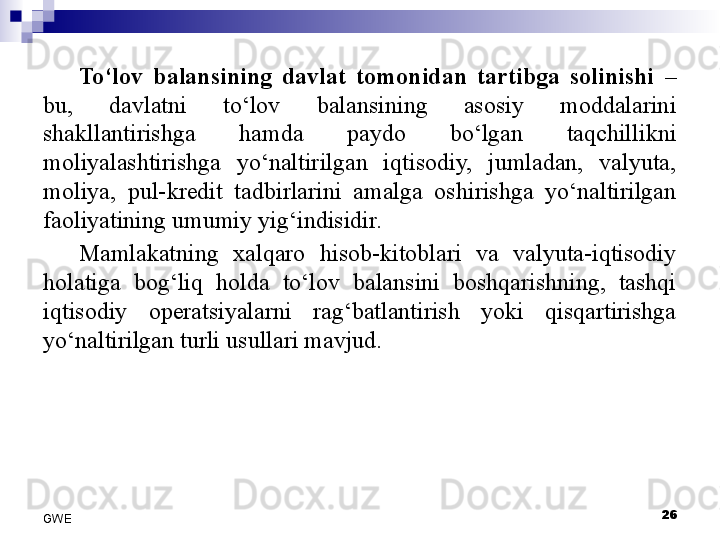 To‘lov  balansining  davlat  tomonidan  tartibga  solinishi  – 
bu,  davlatni  to‘lov  balansining  asosiy  moddalarini 
shakllantirishga  hamda  paydo  bo‘lgan  taqchillikni 
moliyalashtirishga  yo‘naltirilgan  iqtisodiy,  jumladan,  valyuta, 
moliya,  pul-kredit  tadbirlarini  amalga  oshirishga  yo‘naltirilgan 
faoliyatining umumiy yig‘indisidir.
Mamlakatning  xalqaro  hisob-kitoblari  va  valyuta-iqtisodiy 
holatiga  bog‘liq  holda  to‘lov  balansini  boshqarishning,  tashqi 
iqtisodiy  operatsiyalarni  rag‘batlantirish  yoki  qisqartirishga 
yo‘naltirilgan turli usullari mavjud. 
26
GWE 