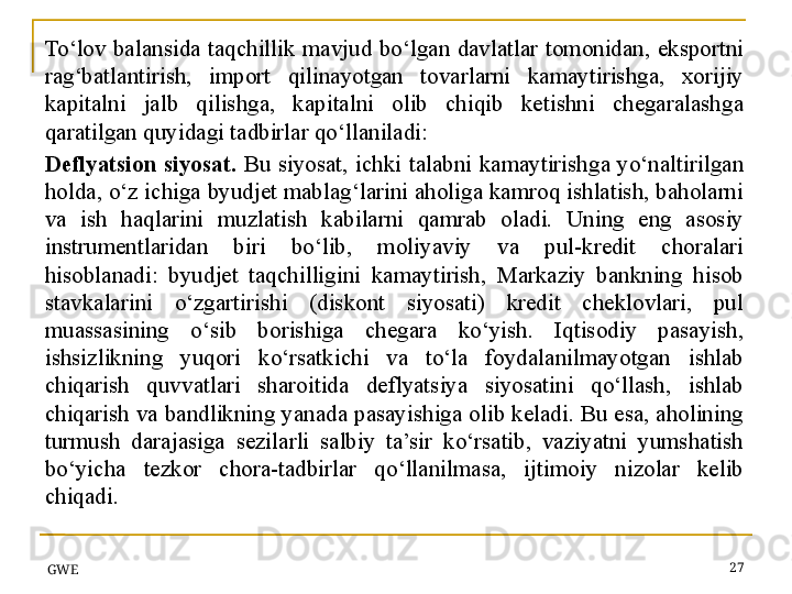 GWE 27To‘lov  balansida  taqchillik  mavjud  bo‘lgan  davlatlar  tomonidan,  eksportni 
rag‘batlantirish,  import  qilinayotgan  tovarlarni  kamaytirishga,  xorijiy 
kapitalni  jalb  qilishga,  kapitalni  olib  chiqib  ketishni  chegaralashga 
qaratilgan quyidagi tadbirlar qo‘llaniladi:
Deflyatsion   siyosat.  Bu  siyosat,  ichki  talabni  kamaytirishga  yo‘naltirilgan 
holda, o‘z ichiga byudjet mablag‘larini aholiga kamroq ishlatish, baholarni 
va  ish  haqlarini  muzlatish  kabilarni  qamrab  oladi.  Uning  eng  asosiy 
instrumentlaridan  biri  bo‘lib,  moliyaviy  va  pul-kredit  choralari 
hisoblanadi:  byudjet  taqchilligini  kamaytirish,  Markaziy  bankning  hisob 
stavkalarini  o‘zgartirishi  (diskont  siyosati)  kredit  cheklovlari,  pul 
muassasining  o‘sib  borishiga  chegara  ko‘yish.  Iqtisodiy  pasayish, 
ishsizlikning  yuqori  ko‘rsatkichi  va  to‘la  foydalanilmayotgan  ishlab 
chiqarish  quvvatlari  sharoitida  deflyatsiya  siyosatini  qo‘llash,  ishlab 
chiqarish va bandlikning yanada pasayishiga olib keladi. Bu esa, aholining 
turmush  darajasiga  sezilarli  salbiy  ta’sir  ko‘rsatib,  vaziyatni  yumshatish 
bo‘yicha  tezkor  chora-tadbirlar  qo‘llanilmasa,  ijtimoiy  nizolar  kelib 
chiqadi.