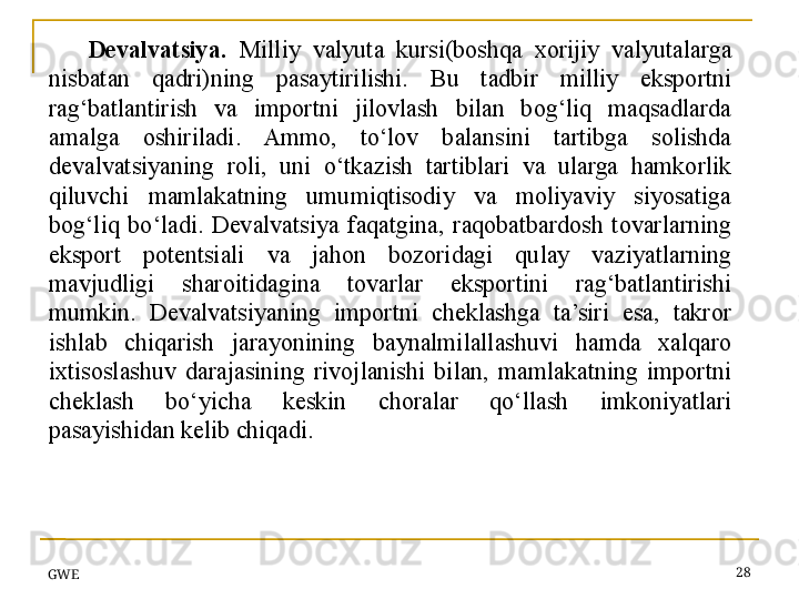 GWE 28Devalvatsiya.   Milliy  valyuta  kursi(boshqa  xorijiy  valyutalarga 
nisbatan  qadri)ning  pasaytirilishi.  Bu  tadbir  milliy  eksportni 
rag‘batlantirish  va  importni  jilovlash  bilan  bog‘liq  maqsadlarda 
amalga  oshiriladi.  Ammo,  to‘lov  balansini  tartibga  solishda 
devalvatsiyaning  roli,  uni  o‘tkazish  tartiblari  va  ularga  hamkorlik 
qiluvchi  mamlakatning  umumiqtisodiy  va  moliyaviy  siyosatiga 
bog‘liq  bo‘ladi.  Devalvatsiya  faqatgina,  raqobatbardosh  tovarlarning 
eksport  potentsiali  va  jahon  bozoridagi  qulay  vaziyatlarning 
mavjudligi  sharoitidagina  tovarlar  eksportini  rag‘batlantirishi 
mumkin.  Devalvatsiyaning  importni  cheklashga  ta’siri  esa,  takror 
ishlab  chiqarish  jarayonining  baynalmilallashuvi  hamda  xalqaro 
ixtisoslashuv  darajasining  rivojlanishi  bilan,  mamlakatning  importni 
cheklash  bo‘yicha  keskin  choralar  qo‘llash  imkoniyatlari 
pasayishidan kelib chiqadi.
  