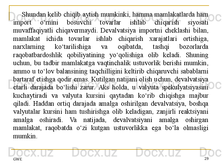 Shundan  kelib  chiqib  aytish  mumkinki,  hamma  mamlakatlarda  ham 
import  o‘rnini  bosuvchi  tovarlar  ishlab  chiqarish  siyosati 
muvaffaqiyatli  chiqavermaydi.  Devalvatsiya  importni  cheklashi  bilan, 
mamlakat  ichida  tovarlar  ishlab  chiqarish  xarajatlari  ortishiga, 
narxlarning  ko‘tarilishiga  va  oqibatda,  tashqi  bozorlarda 
raqobatbardoshlik  qobiliyatining  yo‘qolishiga  olib  keladi.  Shuning 
uchun,  bu  tadbir  mamlakatga  vaqtinchalik  ustuvorlik  berishi  mumkin, 
ammo  u  to‘lov  balansining  taqchilligini  keltirib  chiqaruvchi  sabablarni 
bartaraf etishga qodir emas. Kutilgan natijani olish uchun, devalvatsiya 
etarli  darajada  bo‘lishi  zarur.  Aks  holda,  u  valyuta  spekulyatsiyasini 
kuchaytiradi  va  valyuta  kursini  qaytadan  ko‘rib  chiqishga  majbur 
qiladi.  Haddan  ortiq  darajada  amalga  oshirilgan  devalvatsiya,  boshqa 
valyutalar  kursini  ham  tushirishga  olib  keladigan,  zanjirli  reaktsiyani 
amalga  oshiradi.  Va  natijada,  devalvatsiyani  amalga  oshirgan 
mamlakat,  raqobatda  o‘zi  kutgan  ustuvorlikka  ega  bo‘la  olmasligi 
mumkin.
GWE 29 