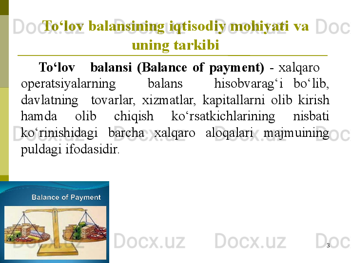 To‘lov balansining iqtisodiy mohiyati  va 
uning tarkibi
To‘lov      balansi  ( Balance  of  payment)   -   xalqaro     
operatsiyalarning      balans      hisobvarag‘i  bo‘lib, 
davlatning    tovarlar,  xizmatlar,  kapitallarni  olib  kirish  
h amda  olib  chiqish  ko‘rsatkichlarining  nisbati 
ko‘rinishidagi  barcha  xalqaro  aloqalari  majmuining 
puldagi ifodasidir.
IFT
3 