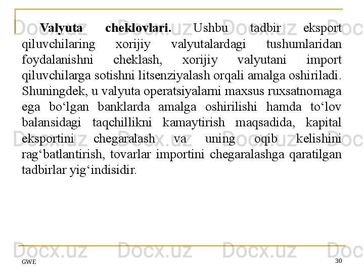 Valyuta  cheklovlari.   Ushbu  tadbir  eksport 
qiluvchilaring  xorijiy  valyutalardagi  tushumlaridan 
foydalanishni  cheklash,  xorijiy  valyutani  import 
qiluvchilarga sotishni litsenziyalash orqali amalga oshiriladi. 
Shuningdek, u valyuta operatsiyalarni maxsus ruxsatnomaga 
ega  bo‘lgan  banklarda  amalga  oshirilishi  hamda  to‘lov 
balansidagi  taqchillikni  kamaytirish  maqsadida,  kapital 
eksportini  chegaralash  va  uning  oqib  kelishini 
rag‘batlantirish,  tovarlar  importini  chegaralashga  qaratilgan 
tadbirlar yig‘indisidir.
GWE 30