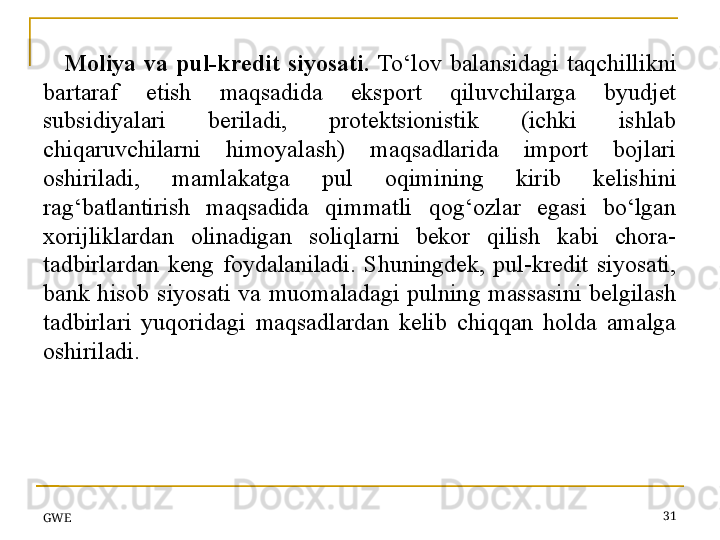 GWE 31Moliya  va  pul-kredit  siyosati.  To‘lov  balansidagi  taqchillikni 
bartaraf  etish  maqsadida  eksport  qiluvchilarga  byudjet 
subsidiyalari  beriladi,  protektsionistik  (ichki  ishlab 
chiqaruvchilarni  himoyalash)  maqsadlarida  import  bojlari 
oshiriladi,  mamlakatga  pul  oqimining  kirib  kelishini 
rag‘batlantirish  maqsadida  qimmatli  qog‘ozlar  egasi  bo‘lgan 
xorijliklardan  olinadigan  soliqlarni  bekor  qilish  kabi  chora-
tadbirlardan  keng  foydalaniladi.  Shuningdek,  pul-kredit  siyosati, 
bank  hisob  siyosati  va  muomaladagi  pulning  massasini  belgilash 
tadbirlari  yuqoridagi  maqsadlardan  kelib  chiqqan  holda  amalga 
oshiriladi.