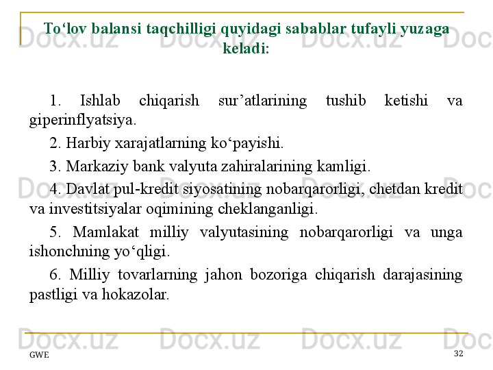 GWE 32To‘lov balansi taqchilligi quyidagi sabablar tufayli yuzaga 
keladi:
1.  Ishlab  chiqarish  sur’atlarining  tushib  ketishi  va 
giperinflyatsiya.
2.  H arbiy xarajatlarning ko‘payishi.
3. Markaziy bank valyuta zahiralarining kamligi.
4. Davlat pul-kredit siyosatining nobarqarorligi, chetdan kredit 
va investitsiyalar oqimining cheklanganligi.
5.  Mamlakat  milliy  valyutasining  nobarqarorligi  va  unga 
ishonchning yo‘qligi.
6.  Milliy  tovarlarning  jahon  bozori g a  chiqarish  darajasining 
pastligi  va hokazolar.
  