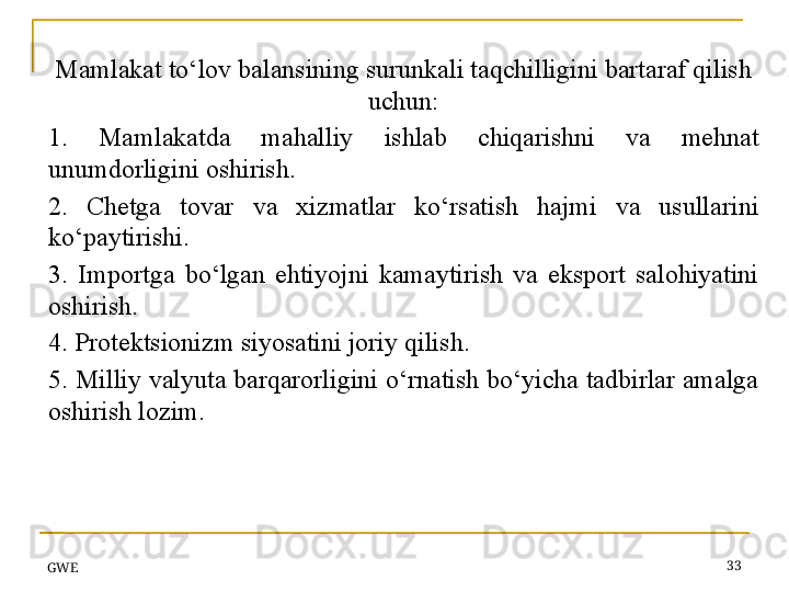 GWE 33Mamlakat to‘lov balansining surunkali taqchilligini bartaraf qilish 
uchun:
1.  Mamlakatda  mahalliy  ishlab  chiqarishni  va  mehnat 
unumdorligini oshirish.
2.  Chetga  tovar  va  xizmatlar  ko‘rsatish  hajmi  va  usullarini 
ko‘paytirishi.
3.  Importga  bo‘lgan  ehtiyojni  kamaytirish  va  eksport  salohiyatini 
oshirish.
4. Protektsionizm siyosatini joriy qilish.
5. Milliy valyuta barqarorligini o‘rnatish bo‘yicha tadbirlar amalga 
oshirish lozim.