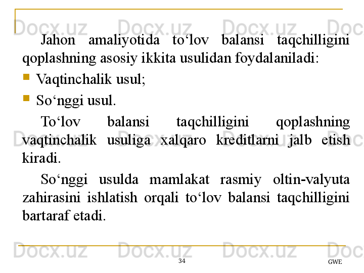 34
GWEJahon  amaliyotida  to‘lov  balansi  taqchilligini 
qoplashning asosiy ikkita usulidan foydalaniladi:
Vaqtinchalik usul;
So‘nggi usul.
To‘lov  balansi  taqchilligini  qoplash ning 
vaqtinchalik  usul i ga  xalqaro  kreditlar ni  jalb  etish 
kiradi.
So‘nggi  usulda  mamlakat  rasmiy  oltin-valyuta 
zahirasini  ishlatish  orqali  to‘lov  balansi  taqchilligini 
bartaraf etadi.