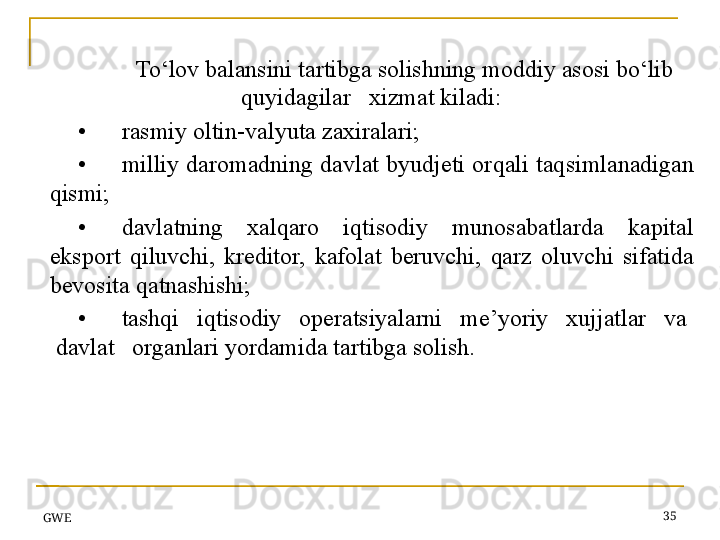 GWE 35To‘lov balansini tartibga solishning moddiy asosi bo‘lib  
q uyidagilar   xizmat kiladi:
• rasmiy oltin-valyuta zaxiralari;
• milliy daromadning  davlat byudjeti or q ali ta q simlanadigan 
q ismi;
• davlatning  xal q aro  iqtisodiy  munosabatlarda  kapital 
eksport  q iluvchi,  kreditor,  kafolat  beruvchi,  q arz  oluvchi  sifatida 
bevosita  q atnashishi;
• tash q i   i q tisodiy   operatsiyalarni   me’yoriy   xujjatlar   va  
 davlat   organlari yordamida tartibga solish. 