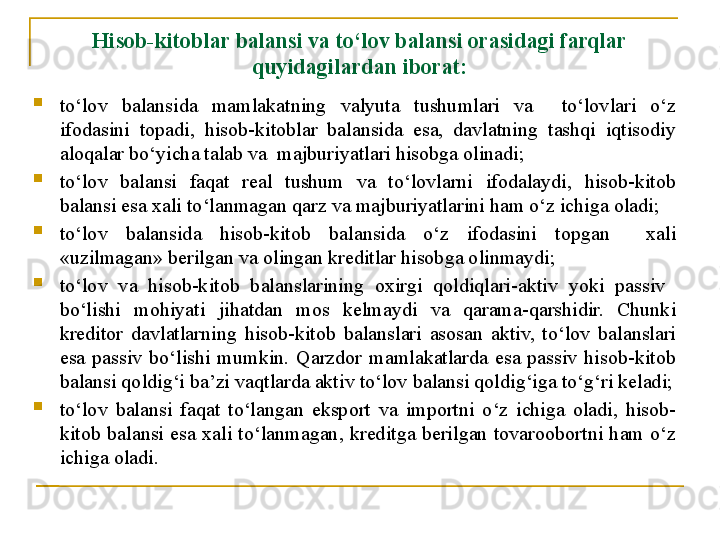 Hisob-kitob lar  balansi va to‘lov balansi orasidagi farqlar 
quyidagi lar dan iborat:
to‘lov  balansida  mamlakatning  valyuta  tushumlari  va    to‘lovlari  o‘z 
ifodasini  topadi,  hisob-kitoblar  balansida  esa,  davlatning  tashqi  iqtisodiy 
aloqalar bo‘yicha talab va  majburiyatlari hisobga olinadi; 
to‘lov  balansi  faqat  real  tushum  va  to‘lovlarni  ifodalaydi,  hisob-kitob 
balansi esa xali to‘lanmagan qarz va majburiyatlarini ham o‘z ichiga oladi;
to‘lov  balansida  hisob-kitob  balansida  o‘z  ifodasini  topgan    xali 
«uzilmagan» berilgan va olingan kreditlar hisobga olinmaydi;
to‘lov  va  hisob-kitob  balanslarining  oxirgi  qoldiqlari-aktiv  yoki  passiv   
bo‘lishi  mohiyati  jihatdan  mos  kelmaydi  va  qarama-qarshidir.  Chunki 
kreditor  davlatlarning  hisob-kitob  balanslari  asosan  aktiv,  to‘lov  balanslari 
esa  passiv  bo‘lishi  mumkin.  Qarzdor  mamlakatlarda  esa  passiv  hisob-kitob 
balansi qoldig‘i ba’zi vaqtlarda aktiv to‘lov balansi qoldig‘iga to‘g‘ri keladi;
to‘lov  balansi  faqat  to‘langan  eksport  va  importni  o‘z  ichiga  oladi,  hisob-
kitob  balansi  esa  xali  to‘lanmagan,  kreditga  berilgan  tovaroobortni  ham  o‘z 
ichiga oladi.
