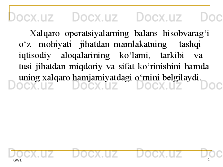 GWE 4Xalqaro   operatsiyalarning   balans   hisobvarag‘i 
o‘z    mohiyati    jihatdan  mamlakatning      tashqi     
iqtisodiy      aloqalarining      ko‘lami,      tarkibi      va     
tusi  jihatdan  miqdoriy  va  sifat  ko‘rinishini  hamda 
uning xal q aro hamjamiyatdagi o‘rnini belgilaydi.  