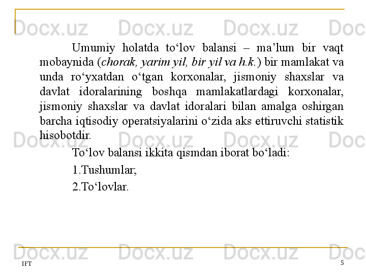 Umumiy  holatda  to‘lov  balansi  –  ma’lum  bir  vaqt 
mobaynida ( chorak, yarim yil, bir yil va h.k. ) bir mamlakat va 
unda  ro‘yxatdan  o‘tgan  korxonalar,  jismoniy  shaxslar  va 
davlat  idoralarining  boshqa  mamlakatlardagi  korxonalar, 
jismoniy  shaxslar  va  davlat  idoralari  bilan  amalga  oshirgan 
barcha iqtisodiy operatsiyalarini o‘zida aks ettiruvchi statistik 
hisobotdir. 
To‘lov balansi ikkita qismdan iborat bo‘ladi:
1.Tushumlar;
2.To‘lovlar.
IFT 5 