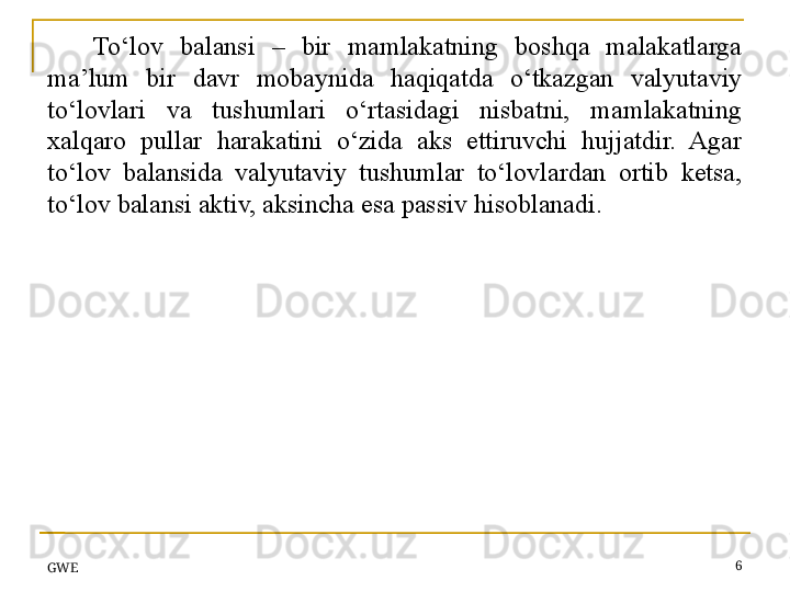 To‘lov  balansi  –  bir  mamlakatning  boshqa  malakatlarga 
ma’lum  bir  davr  mobaynida  haqiqatda  o‘tkazgan  valyutaviy 
to‘lovlari  va  tushumlari  o‘rtasidagi  nisbatni,  mamlakatning 
xalqaro  pullar  harakatini  o‘zida  aks  ettiruvchi  hujjatdir.  Agar 
to‘lov  balansida  valyutaviy  tushumlar  to‘lovlardan  ortib  ketsa, 
to‘lov balansi aktiv, aksincha esa passiv hisoblanadi. 
GWE 6 