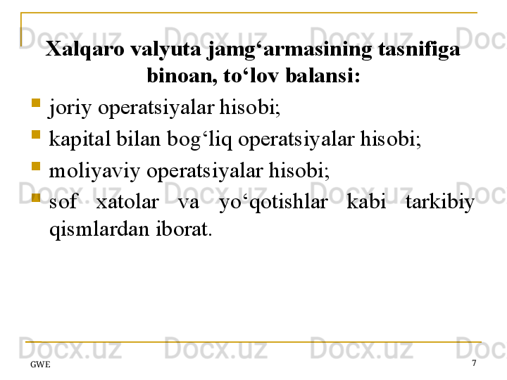 Xalqaro valyuta jamg‘armasining tasnifiga 
binoan, to‘lov balansi:
joriy operatsiyalar hisobi;
kapital bilan bog‘liq operatsiyalar hisobi;
moliyaviy operatsiyalar hisobi;
sof  xatolar  va  yo‘qotishlar  kabi  tarkibiy 
qismlardan iborat.
GWE 7
