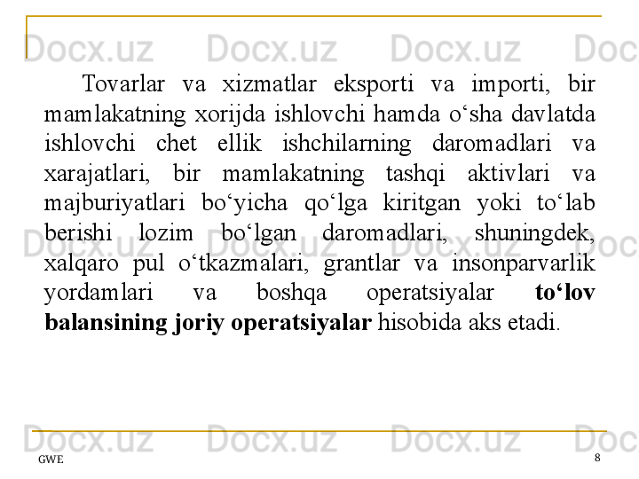 Tovarlar  va  xizmatlar  eksporti  va  importi,  bir 
mamlakatning  xorijda  ishlovchi  hamda  o‘sha  davlatda 
ishlovchi  chet  ellik  ishchilarning  daromadlari  va 
xarajatlari,  bir  mamlakatning  tashqi  aktivlari  va 
majburiyatlari  bo‘yicha  qo‘lga  kiritgan  yoki  to‘lab 
berishi  lozim  bo‘lgan  daromadlari,  shuningdek, 
xalqaro  pul  o‘tkazmalari,  grantlar  va  insonparvarlik 
yordamlari  va  boshqa  operatsiyalar  to‘lov 
balansining joriy operatsiyalar  hisobida	 aks etadi.
GWE 8 