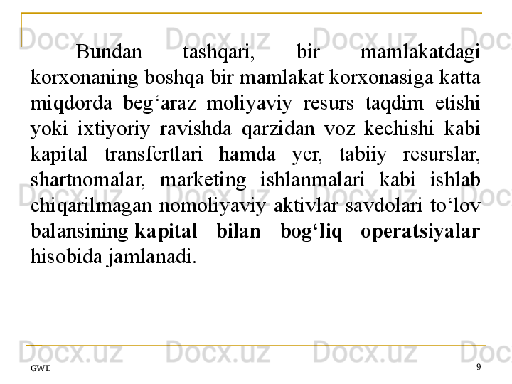 Bundan  tashqari,  bir  mamlakatdagi 
korxonaning boshqa bir mamlakat korxonasiga katta 
miqdorda  b e g‘araz  moliyaviy  resurs  taqdim  etishi 
yoki  ixtiyoriy  ravishda  qarzidan  voz  kechishi  kabi 
kapital  transfertlari  hamda  y er,  tabiiy  resurslar, 
shartnomalar,  marketing  ishlanmalari  kabi  ishlab 
chiqarilmagan  nomoliyaviy  aktivlar  savdolari  to‘lov 
balansining  kapital  bilan  bog‘liq  operatsiyalar 
hisobida	
 jamlanadi.
GWE 9