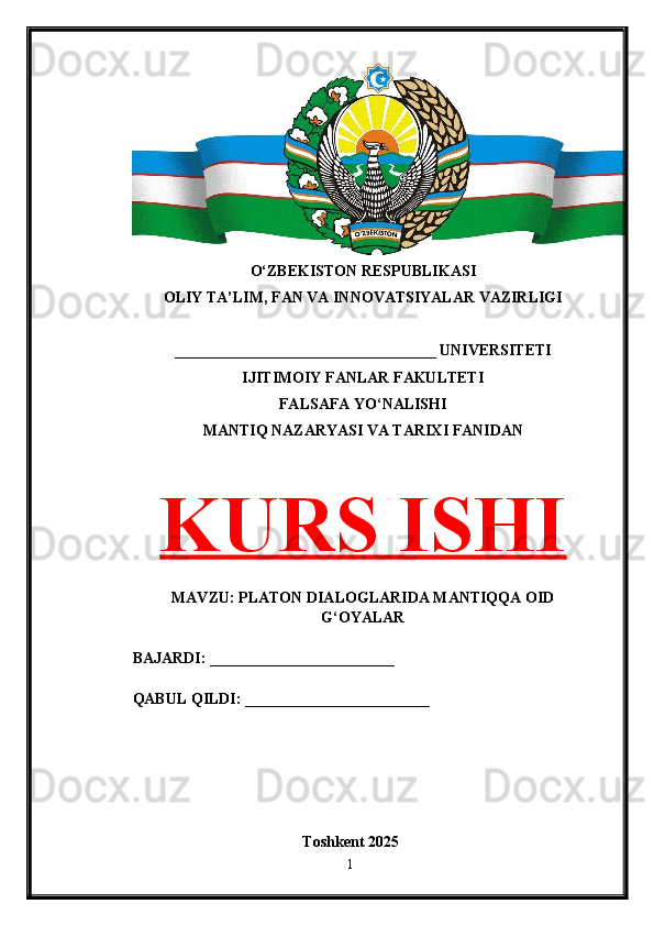 O‘ZBEKISTON RESPUBLIKASI 
OLIY TA’LIM, FAN VA INNOVATSIYALAR VAZIRLIGI
__________________________________ UNIVERSITETI
IJITIMOIY FANLAR FAKULTETI
FALSAFA YO‘NALISHI
MANTIQ NAZARYASI VA TARIXI FANIDAN
KURS ISHI
MAVZU: PLATON DIALOGLARIDA MANTIQQA OID
G‘OYALAR
BAJARDI: ________________________
QABUL QILDI: ________________________
Toshkent 202 5
1 