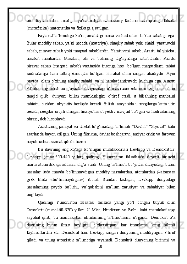 bir     foydali   ishni   amalga     yo‘naltirilgan.   U   nazariy   fanlarni   uch   qismga   falsafa
(metofizika),matematika va fizikaga ajratilgan.
Faylasuf ta’limotiga ko‘ra, amaldagi narsa va hodisalar    to‘rtta sababga ega.
Bular moddiy sabab, ya’ni modda (materiya), shaqliy sabab yoki shakl, yaratuvchi
sabab, piravar sabab yoki maqsad sabablardir. Yaratuvchi sabab, Arastu talqinicha,
harakat   manbaidir.   Masalan,   ota   va   bolaning   ulg‘ayishiga   sababchidir.   Arastu
piravar   sabab   (maqsad   sabab)   vositasida   insonga   hos     bo‘lgan   maqsadlarni   tabiat
xodisalariga   ham   tatbiq   etmoqchi   bo‘lgan.   Harakat   olam   singari   abadiydir.   Ayni
paytda,   olam   o‘zining   abadiy   sababi,   ya’ni   harakatlantiruvchi   kuchiga   ega.   Arastu
Aflotunning bilish bu g‘oyaalar dunyosidagi o‘lmas ruxni eslanishi degan qarashini
tanqid   qilib,   dunyoni   bilish   mumkinligini   e’tirof   etadi.   u   bilishning   manbaini
tabiatni o‘zidan, obyektiv borliqda kuradi. Bilish jarayonida u sezgilarga katta urin
beradi, seegilar orqali olingan hissiyotlar obyektiv mavjud bo‘lgan va hodisalarning
obrazi, deb hisoblaydi.
Arastuning   jamiyat   va   davlat   to‘g‘risidagi   ta’limoti   “Davlat”   “Siyosat”   kabi
asarlarida bayon etilgan. Uning fikricha, davlat boshqaruvi jamiyat erkin va farovon
hayoti uchun xizmat qilishi lozim.
Bu   davrning   eng   ko‘zga   ko‘ringan   mutafakkirlari   Levkipp   va   Demokritdir.
Levkipp   (er.av.500-440   yillar)   qadimgi   Yunoniston   falsafasida   deyarli   birinchi
marta atomistik qarashlarni olg‘a surdi. Uning ta’limoti bo‘yicha dunyodagi butun
narsalar   juda   mayda   bo‘linmaydigan   moddiy   narsalardan,   atomlardan   («atomas»
grek   tilida   «bo‘linmaydigan»)   iborat.   Bundan   tashqari,   Levkipp   dunyodagi
narsalarning   paydo   bo‘lishi,   yo‘qolishini   ma’lum   zaruriyat   va   sababiyat   bilan
bog‘laydi.
Qadimgi   Yunoniston   falsafasi   tarixida   yangi   yo‘l   ochgan   buyuk   olim
Demokrit   (er.av.460-370)   yillar.   U   Misr,   Hindiston   va   Bobil   kabi   mamlakatlarga
sayohat   qilib,   bu   mamlakatlar   olimlarining   ta’limotlarini   o‘rgandi.   Demokrit   o‘z
davrining   butun   ilmiy   boyligini   o‘zlashtirgan,   har   tmonlama   keng   bilimli
faylasuflardan   edi.   Demokrat   ham   Levkipp   singari   dunyoning   moddiyligini   e’tirof
qiladi   va   uning   atomistik   ta’limotiga   tayanadi.   Demokrit   dunyoning   birinchi   va
10 