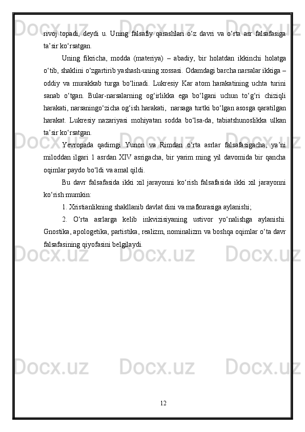 rivoj   topadi,   deydi   u.   Uning   falsafiy   qarashlari   o‘z   davri   va   o‘rta   asr   falsafasiga
ta’sir ko‘rsatgan.
Uning   fikricha,   modda   (materiya)   –   abadiy,   bir   holatdan   ikkinchi   holatga
o‘tib, shaklini o‘zgartirib yashash-uning xossasi. Odamdagi barcha narsalar ikkiga –
oddiy   va   murakkab   turga   bo‘linadi.   Lukresiy   Kar   atom   harakatining   uchta   turini
sanab   o‘tgan.   Bular-narsalarning   og‘irlikka   ega   bo‘lgani   uchun   to‘g‘ri   chiziqli
harakati, narsaningo‘zicha og‘ish harakati,  narsaga turtki bo‘lgan asosga qaratilgan
harakat.   Lukresiy   nazariyasi   mohiyatan   sodda   bo‘lsa-da,   tabiatshunoslikka   ulkan
ta’sir ko‘rsatgan.
Yevropada   qadimgi   Yunon   va   Rimdan   o‘rta   asrlar   falsafasigacha,   ya’ni
miloddan   ilgari   1   asrdan   XIV   asrigacha,   bir   yarim   ming   yil   davomida   bir   qancha
oqimlar paydo bo‘ldi va amal qildi. 
Bu   davr   falsafasida   ikki   xil   jarayonni   ko‘rish   falsafasida   ikki   xil   jarayonni
ko‘rish mumkin: 
1. Xristianlikning shakllanib davlat dini va mafkurasiga aylanishi; 
2.   O‘rta   asrlarga   kelib   inkvizisiyaning   ustivor   yo‘nalishga   aylanishi.
Gnostika, apologetika, partistika, realizm, nominalizm va boshqa oqimlar o‘ta davr
falsafasining qiyofasini belgilaydi.
12 