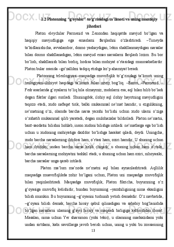 1.2 Platonning “g‘oyalar” to‘g‘risidagi ta’limoti va uning mantiqiy
jihatlari
Platon   eleychilar   Parmenid   va   Zenondan   haqiqatda   mavjud   bo‘lgan   va
haqiqiy   mavjudligiga   ega   emaslarni   farqlashni   o‘zlashtiradi.   –Timeyda
ta‘kidlanishicha, avvalambor, doimo yashaydigan, lekin shakllanmaydigan narsalar
bilan   doimo   shakllanadigan,   lekin   mavjud   emas   narsalarni   farqlash   lozim.   Bu   bor
bo‘lish, shakllanish bilan borliq, hodisa bilan mohiyat o‘rtasidagi  munosabatlardir.
Platon bular orasida –go‘zallikni tadqiq etishga ko‘p ahamiyat beradi.
  Platonning   teleologiyasi–maqsadga   muvofiqlik   to‘g‘risidagi   ta‘limoti   uning
teologiyasi–ilohiyot   haqidagi   ta‘limoti   bilan   uzviy   bog‘liq.   –Bazm,   –Parmenid,   –
Fedr asarlarida g‘oyalarni to‘liq bila olmaymiz, xudolarni esa, aql bilan bilib bo‘ladi
degan   fikrlar   ilgari   suriladi.   Shuningdek,   ilohiy   aql   ilohiy   hayotning   mavjudligini
taqozo   etadi,   xudo   nafaqat   tirik,   balki   mukammal   ne‘mat   hamdir,   u   ezgulikning,
ne‘matning   o‘zi,   olamda   barcha   narsa   yaxshi   bo‘lishi   uchun   xudo   ularni   o‘ziga
o‘xshatib mukammal qilib yaratadi, degan mulohazalar bildiriladi. Platon ne‘matni,
baxt-saodatni bilishni hohlab, inson xudoni bilishga intiladi: ne‘matlarga ega bo‘lish
uchun   u   xudoning   mohiyatiga   daxldor   bo‘lishga   harakat   qiladi,   deydi.   Uningcha,
xudo barcha narsalarning ibtidosi ham, o‘rtasi ham, oxiri hamdir. U shuning uchun
ham   ibtidoki,   undan   barcha   narsa   kelib   chiqadi;   u   shuning   uchun   ham   o‘rtaki,
barcha narsalarning mohiyatini tashkil etadi; u shuning uchun ham oxiri, nihoyasiki,
barcha narsalar unga qarab intiladi.
    Platon   ma‘lum   ma‘noda   ne‘matni   aql   bilan   aynanlashtiradi.   Aqllilik
maqsadga   muavofiqlikda   zohir   bo‘lgani   uchun,   Platon   uni   maqsadga   muvofiqlik
bilan   yaqinlashtiradi.   Maqsadga   muvofiqlik,   Platon   fikricha,   buyumning   o‘z
g‘oyasiga   muvofiq   kelishidir,   bundan   buyumning   –yaxshiligining   nima   ekanligini
bilish mumkin. Bu buyumning –g‘oyasini tushunib yetish demakdir. O‘z navbatida,
–g‘oyani   bilish   demak,   barcha   hissiy   qabul   qilinadigan   va   sababiy   bog‘lanishda
bo‘lgan   narsalarni   ularning   g‘ayri   hissiy   va   maqsadi   birligiga   keltirishdan   iborat.
Masalan,   nima   uchun   Yer   sharsimon   (yoki   tekis),   u   olamning   markazidami   yoki
undan   sirtdami,   kabi   savollarga   javob   berish   uchun,   uning   u   yoki   bu   xossasining
13 