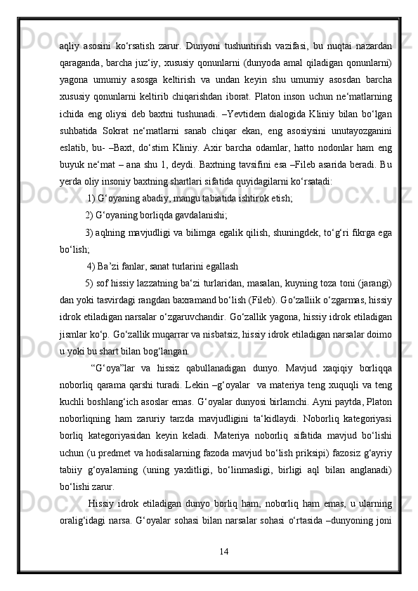 aqliy   asosini   ko‘rsatish   zarur.   Dunyoni   tushuntirish   vazifasi,   bu   nuqtai   nazardan
qaraganda, barcha juz‘iy, xususiy qonunlarni (dunyoda amal qiladigan qonunlarni)
yagona   umumiy   asosga   keltirish   va   undan   keyin   shu   umumiy   asosdan   barcha
xususiy   qonunlarni   keltirib   chiqarishdan   iborat.   Platon   inson   uchun   ne‘matlarning
ichida   eng   oliysi   deb   baxtni   tushunadi.   –Yevtidem   dialogida   Kliniy   bilan   bo‘lgan
suhbatida   Sokrat   ne‘matlarni   sanab   chiqar   ekan,   eng   asosiysini   unutayozganini
eslatib,   bu-   –Baxt,   do‘stim   Kliniy.   Axir   barcha   odamlar,   hatto   nodonlar   ham   eng
buyuk ne‘mat  – ana shu 1, deydi. Baxtning tavsifini esa  –Fileb asarida beradi. Bu
yerda oliy insoniy baxtning shartlari sifatida quyidagilarni ko‘rsatadi:
 1) G‘oyaning abadiy, mangu tabiatida ishtirok etish; 
2) G‘oyaning borliqda gavdalanishi; 
3) aqlning mavjudligi va bilimga egalik qilish, shuningdek, to‘g‘ri fikrga ega
bo‘lish;
 4) Ba’zi fanlar, sanat turlarini egallash 
5) sof hissiy lazzatning ba‘zi turlaridan, masalan, kuyning toza toni (jarangi)
dan yoki tasvirdagi rangdan baxramand bo‘lish (Fileb). Go‘zalliik o‘zgarmas, hissiy
idrok etiladigan narsalar o‘zgaruvchandir. Go‘zallik yagona, hissiy idrok etiladigan
jismlar ko‘p. Go‘zallik muqarrar va nisbatsiz, hissiy idrok etiladigan narsalar doimo
u yoki bu shart bilan bog‘langan.
  “G‘oya”lar   va   hissiz   qabullanadigan   dunyo.   Mavjud   xaqiqiy   borliqqa
noborliq   qarama   qarshi   turadi.   Lekin   –g‘oyalar     va   materiya   teng   xuquqli   va   teng
kuchli boshlang‘ich asoslar emas. G‘oyalar dunyosi birlamchi. Ayni paytda, Platon
noborliqning   ham   zaruriy   tarzda   mavjudligini   ta‘kidlaydi.   Noborliq   kategoriyasi
borliq   kategoriyasidan   keyin   keladi.   Materiya   noborliq   sifatida   mavjud   bo‘lishi
uchun (u predmet va hodisalarning fazoda mavjud bo‘lish priksipi) fazosiz g‘ayriy
tabiiy   g‘oyalarning   (uning   yaxlitligi,   bo‘linmasligi,   birligi   aql   bilan   anglanadi)
bo‘lishi zarur.
  Hissiy   idrok   etiladigan   dunyo   borliq   ham,   noborliq   ham   emas,   u   ularning
oralig‘idagi   narsa.   G‘oyalar   sohasi   bilan  narsalar   sohasi   o‘rtasida   –dunyoning  joni
14 