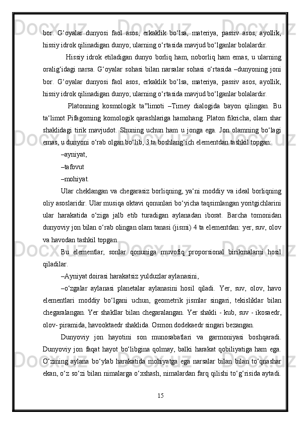 bor.   G‘oyalar   dunyosi   faol   asos,   erkaklik   bo‘lsa,   materiya,   passiv   asos,   ayollik,
hissiy idrok qilinadigan dunyo; ularning o‘rtasida mavjud bo‘lganlar bolalardir.
    Hissiy   idrok   etiladigan   dunyo   borliq   ham,   noborliq   ham   emas,   u   ularning
oralig‘idagi   narsa.   G‘oyalar   sohasi   bilan  narsalar   sohasi   o‘rtasida   –dunyoning  joni
bor.   G‘oyalar   dunyosi   faol   asos,   erkaklik   bo‘lsa,   materiya,   passiv   asos,   ayollik,
hissiy idrok qilinadigan dunyo; ularning o‘rtasida mavjud bo‘lganlar bolalardir.
    Platonning   kosmologik   ta limoti   –Timey   dialogida   bayon   qilingan.   Bu‟
ta‘limot Pifagorning komologik qarashlariga hamohang. Platon fikricha, olam shar
shaklidagi   tirik   mavjudot.   Shuning   uchun   ham   u   jonga   ega.   Jon   olamning   bo‘lagi
emas, u dunyoni o‘rab olgan bo‘lib, 3 ta boshlang‘ich elementdan tashkil topgan: 
–ayniyat, 
–tafovut 
–mohiyat. 
Ular   cheklangan  va  chegarasiz  borliqning,  ya‘ni  moddiy  va  ideal  borliqning
oliy asoslaridir. Ular musiqa oktavi qonunlari bo‘yicha taqsimlangan yoritgichlarini
ular   harakatida   o‘ziga   jalb   etib   turadigan   aylanadan   iborat.   Barcha   tomonidan
dunyoviy jon bilan o‘rab olingan olam tanasi (jismi) 4 ta elementdan: yer, suv, olov
va havodan tashkil topgan. 
Bu   elementlar,   sonlar   qonuniga   muvofiq   proporsional   birikmalarni   hosil
qiladilar. 
–Ayniyat doirasi harakatsiz yulduzlar aylanasini, 
–o‘zgalar   aylanasi   planetalar   aylanasini   hosil   qiladi.   Yer,   suv,   olov,   havo
elementlari   moddiy   bo‘lgani   uchun,   geometrik   jismlar   singari,   tekisliklar   bilan
chegaralangan. Yer  shakllar  bilan chegaralangan. Yer shakli  - kub, suv - ikosaedr,
olov- piramida, havooktaedr shaklida. Osmon dodekaedr singari bezangan. 
Dunyoviy   jon   hayotini   son   munosabatlari   va   garmoniyasi   boshqaradi.
Dunyoviy   jon   faqat   hayot   bo‘libgina   qolmay,   balki   harakat   qobiliyatiga   ham   ega.
O‘zining   aylana   bo‘ylab   harakatida   mohiyatga   ega   narsalar   bilan   bilan   to‘qnashar
ekan, o‘z so‘zi bilan nimalarga o‘xshash, nimalardan farq qilishi to‘g‘risida aytadi.
15