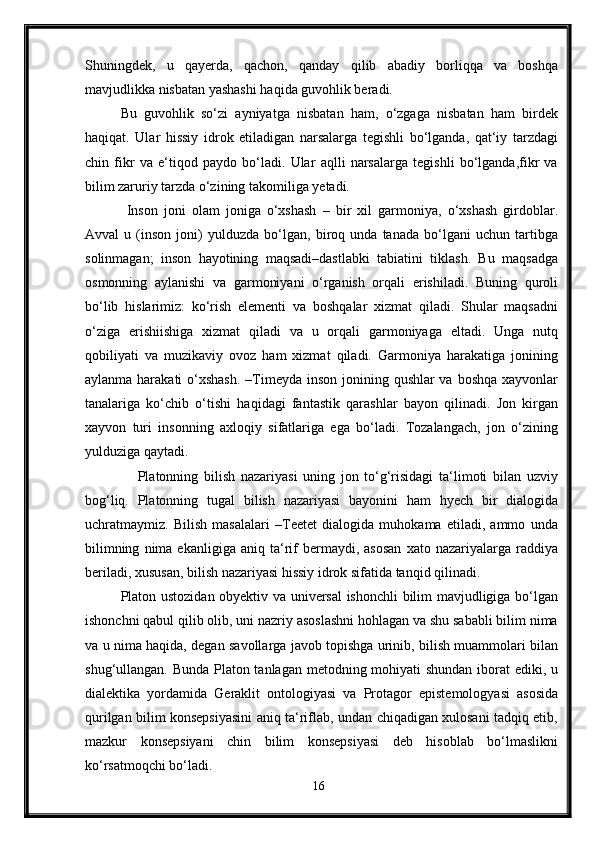 Shuningdek,   u   qayerda,   qachon,   qanday   qilib   abadiy   borliqqa   va   boshqa
mavjudlikka nisbatan yashashi haqida guvohlik beradi. 
Bu   guvohlik   so‘zi   ayniyatga   nisbatan   ham,   o‘zgaga   nisbatan   ham   birdek
haqiqat.   Ular   hissiy   idrok   etiladigan   narsalarga   tegishli   bo‘lganda,   qat‘iy   tarzdagi
chin   fikr   va   e‘tiqod   paydo   bo‘ladi.   Ular   aqlli   narsalarga   tegishli   bo‘lganda,fikr   va
bilim zaruriy tarzda o‘zining takomiliga yetadi.
  Inson   joni   olam   joniga   o‘xshash   –   bir   xil   garmoniya,   o‘xshash   girdoblar.
Avval   u   (inson   joni)   yulduzda   bo‘lgan,   biroq   unda   tanada   bo‘lgani   uchun   tartibga
solinmagan;   inson   hayotining   maqsadi–dastlabki   tabiatini   tiklash.   Bu   maqsadga
osmonning   aylanishi   va   garmoniyani   o‘rganish   orqali   erishiladi.   Buning   quroli
bo‘lib   hislarimiz:   ko‘rish   elementi   va   boshqalar   xizmat   qiladi.   Shular   maqsadni
o‘ziga   erishiishiga   xizmat   qiladi   va   u   orqali   garmoniyaga   eltadi.   Unga   nutq
qobiliyati   va   muzikaviy   ovoz   ham   xizmat   qiladi.   Garmoniya   harakatiga   jonining
aylanma harakati  o‘xshash. –Timeyda inson jonining qushlar va boshqa xayvonlar
tanalariga   ko‘chib   o‘tishi   haqidagi   fantastik   qarashlar   bayon   qilinadi.   Jon   kirgan
xayvon   turi   insonning   axloqiy   sifatlariga   ega   bo‘ladi.   Tozalangach,   jon   o‘zining
yulduziga qaytadi.
      Platonning   bilish   nazariyasi   uning   jon   to‘g‘risidagi   ta‘limoti   bilan   uzviy
bog‘liq.   Platonning   tugal   bilish   nazariyasi   bayonini   ham   hyech   bir   dialogida
uchratmaymiz.   Bilish   masalalari   –Teetet   dialogida   muhokama   etiladi,   ammo   unda
bilimning   nima  ekanligiga   aniq   ta‘rif   bermaydi,  asosan   xato   nazariyalarga   raddiya
beriladi, xususan, bilish nazariyasi hissiy idrok sifatida tanqid qilinadi. 
Platon ustozidan obyektiv va universal ishonchli bilim mavjudligiga bo‘lgan
ishonchni qabul qilib olib, uni nazriy asoslashni hohlagan va shu sababli bilim nima
va u nima haqida, degan savollarga javob topishga urinib, bilish muammolari bilan
shug‘ullangan. Bunda Platon tanlagan metodning mohiyati shundan iborat ediki, u
dialektika   yordamida   Geraklit   ontologiyasi   va   Protagor   epistemologyasi   asosida
qurilgan bilim konsepsiyasini aniq ta‘riflab, undan chiqadigan xulosani tadqiq etib,
mazkur   konsepsiyani   chin   bilim   konsepsiyasi   deb   hisoblab   bo‘lmaslikni
ko‘rsatmoqchi bo‘ladi. 
16 