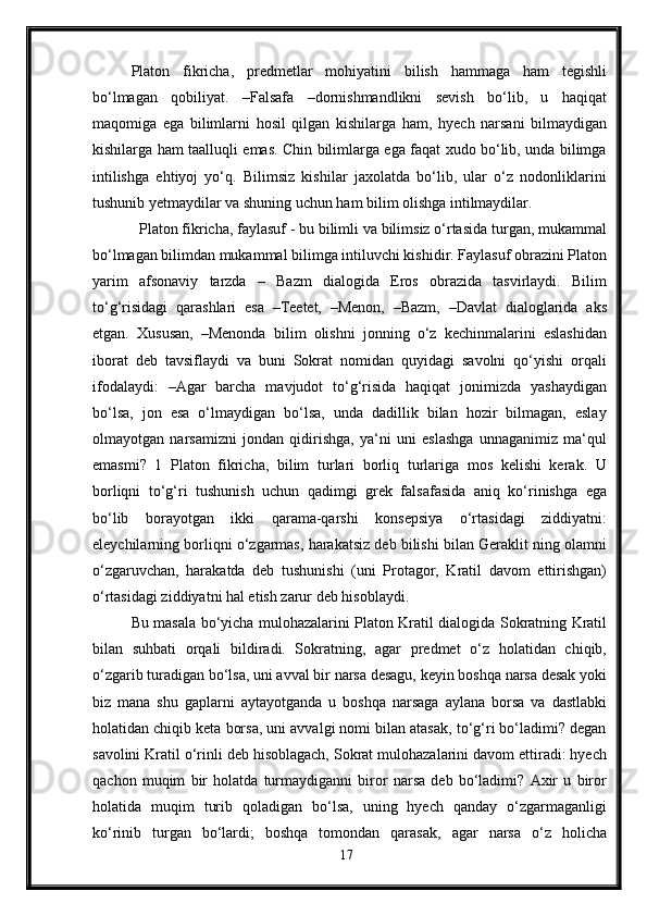 Platon   fikricha,   predmetlar   mohiyatini   bilish   hammaga   ham   tegishli
bo‘lmagan   qobiliyat.   –Falsafa   –dornishmandlikni   sevish   bo‘lib,   u   haqiqat
maqomiga   ega   bilimlarni   hosil   qilgan   kishilarga   ham,   hyech   narsani   bilmaydigan
kishilarga ham taalluqli emas. Chin bilimlarga ega faqat xudo bo‘lib, unda bilimga
intilishga   ehtiyoj   yo‘q.   Bilimsiz   kishilar   jaxolatda   bo‘lib,   ular   o‘z   nodonliklarini
tushunib yetmaydilar va shuning uchun ham bilim olishga intilmaydilar.
  Platon fikricha, faylasuf - bu bilimli va bilimsiz o‘rtasida turgan, mukammal
bo‘lmagan bilimdan mukammal bilimga intiluvchi kishidir. Faylasuf obrazini Platon
yarim   afsonaviy   tarzda   –   Bazm   dialogida   Eros   obrazida   tasvirlaydi.   Bilim
to‘g‘risidagi   qarashlari   esa   –Teetet,   –Menon,   –Bazm,   –Davlat   dialoglarida   aks
etgan.   Xususan,   –Menonda   bilim   olishni   jonning   o‘z   kechinmalarini   eslashidan
iborat   deb   tavsiflaydi   va   buni   Sokrat   nomidan   quyidagi   savolni   qo‘yishi   orqali
ifodalaydi:   –Agar   barcha   mavjudot   to‘g‘risida   haqiqat   jonimizda   yashaydigan
bo‘lsa,   jon   esa   o‘lmaydigan   bo‘lsa,   unda   dadillik   bilan   hozir   bilmagan,   eslay
olmayotgan   narsamizni   jondan   qidirishga,   ya‘ni   uni   eslashga   unnaganimiz   ma‘qul
emasmi?   1   Platon   fikricha,   bilim   turlari   borliq   turlariga   mos   kelishi   kerak.   U
borliqni   to‘g‘ri   tushunish   uchun   qadimgi   grek   falsafasida   aniq   ko‘rinishga   ega
bo‘lib   borayotgan   ikki   qarama-qarshi   konsepsiya   o‘rtasidagi   ziddiyatni:
eleychilarning borliqni o‘zgarmas, harakatsiz deb bilishi bilan Geraklit ning olamni
o‘zgaruvchan,   harakatda   deb   tushunishi   (uni   Protagor,   Kratil   davom   ettirishgan)
o‘rtasidagi ziddiyatni hal etish zarur deb hisoblaydi. 
Bu masala bo‘yicha mulohazalarini Platon Kratil dialogida Sokratning Kratil
bilan   suhbati   orqali   bildiradi.   Sokratning,   agar   predmet   o‘z   holatidan   chiqib,
o‘zgarib turadigan bo‘lsa, uni avval bir narsa desagu, keyin boshqa narsa desak yoki
biz   mana   shu   gaplarni   aytayotganda   u   boshqa   narsaga   aylana   borsa   va   dastlabki
holatidan chiqib keta borsa, uni avvalgi nomi bilan atasak, to‘g‘ri bo‘ladimi? degan
savolini Kratil o‘rinli deb hisoblagach, Sokrat mulohazalarini davom ettiradi: hyech
qachon   muqim   bir   holatda   turmaydiganni   biror   narsa   deb   bo‘ladimi?   Axir   u   biror
holatida   muqim   turib   qoladigan   bo‘lsa,   uning   hyech   qanday   o‘zgarmaganligi
ko‘rinib   turgan   bo‘lardi;   boshqa   tomondan   qarasak,   agar   narsa   o‘z   holicha
17 