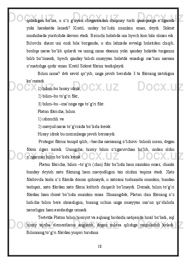 qoladigan   bo‘lsa,   u   o‘z   g‘oyasi   chegarasidan   chiqmay   turib   qanaqasiga   o‘zgaradi
yoki   harakatda   lanadi?   Kratil,   unday   bo‘lishi   mumkin   emas,   deydi.   Sokrat
mushohada yuritishda davom etadi: Birinchi holatida uni hyech kim bila olmas edi.
Biluvchi   shaxs   uni   endi   bila   borganda,   u   shu   lahzada   avvalgi   holatidan   chiqib,
boshqa   narsa   bo‘lib   qolardi   va   uning   nima   ekanini   yoki   qanday   holatda   turganini
bilib   bo‘lmasdi;   hyech   qanday   bilish   muayyan   holatda   emasligi   ma‘lum   narsani
o‘rnatishga qodir emas. Kratil Sokrat fikrini tasdiqlaydi.
Bilim   nima?   deb   savol   qo‘yib,   unga   javob   berishda   3   ta   fikrning   xatoligini
ko‘rsatadi: 
1) bilim–bu hissiy idrok; 
2) bilim–bu to‘g‘ri fikr, 
3) bilim–bu –ma‘noga ega to‘g‘ri fikr. 
Platon fikricha, bilim: 
1) ishonchli va 
2) mavjud narsa to‘g‘risida bo‘lishi kerak. 
Hissiy idrok bu mezonlarga javob bermaydi.
 Protagor fikrini tanqid qilib, –barcha narsaning o‘lchovi- bilimli inson, degan
fikrni   ilgari   suradi.   Uningcha,   hissiy   bilim   o‘zgaruvchan   bo‘lib,   undan   oldin
o‘zgarmas bilim bo‘lishi kerak
 Platon fikricha, bilim –to‘g‘ri (chin) fikr bo‘lishi ham mumkin emas, chunki
bunday   deyish   xato   fikrning   ham   mavjudligini   tan   olishni   taqoza   etadi.   Xato
fikrlovchi kishi o‘z fikrida doimo qolmaydi, u xatosini tushunishi mumkin; bundan
tashqari, xato fikrdan xato fikrni  keltirib chiqarib bo‘lmaydi. Demak, bilim  to‘g‘ri
fikrdan   ham   iborat   bo‘lishi   mumkin   emas.   Shuningdek,   Platon   chin   fikrning   o‘z
holicha   bilim   bera   olmasligini,   buning   uchun   unga   muayyan   ma‘no   qo‘shilishi
zarurligini ham asoslashga urinadi. 
Teetetda Platon bilim hissiyot va aqlning birikishi natijasida hosil bo‘ladi, aql
hissiy   tajriba   elementlarini   anglaydi,   degan   xulosa   qilishga   yaqinlashib   keladi.
Bilimning to‘g‘ri fikrdan yuqori turishini 
18 