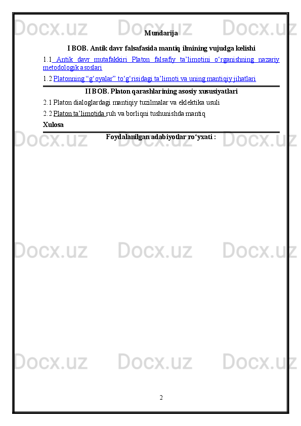 Mundarija
I BOB. Antik davr falsafasida mantiq ilmining vujudga kelishi
1.1      Antik   davr   mutafakkiri   Platon   falsafiy   ta’limotini   o‘rganishning   nazariy   
metodologik asoslari
1.2  Platonning “g‘oyalar” to‘g‘risidagi ta’limoti va uning mantiqiy jihatlari
II BOB. Platon qarashlarining asosiy xususiyatlari
2.1 Platon dialoglardagi mantiqiy tuzilmalar va eklektika usuli
2.2   Platon ta’limotida  ruh va borliqni tushunishda mantiq
Xulosa
Foydalanilgan adabiyotlar ro yxati :ʻ
2 