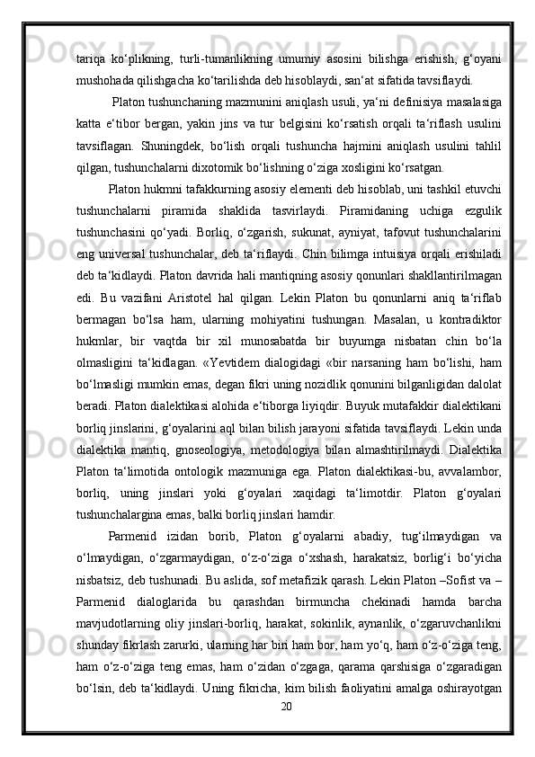 tariqa   ko‘plikning,   turli-tumanlikning   umumiy   asosini   bilishga   erishish,   g‘oyani
mushohada qilishgacha ko‘tarilishda deb hisoblaydi, san‘at sifatida tavsiflaydi.
  Platon tushunchaning mazmunini aniqlash usuli, ya‘ni definisiya masalasiga
katta   e‘tibor   bergan,   yakin   jins   va   tur   belgisini   ko‘rsatish   orqali   ta‘riflash   usulini
tavsiflagan.   Shuningdek,   bo‘lish   orqali   tushuncha   hajmini   aniqlash   usulini   tahlil
qilgan, tushunchalarni dixotomik bo‘lishning o‘ziga xosligini ko‘rsatgan. 
Platon hukmni tafakkurning asosiy elementi deb hisoblab, uni tashkil etuvchi
tushunchalarni   piramida   shaklida   tasvirlaydi.   Piramidaning   uchiga   ezgulik
tushunchasini   qo‘yadi.   Borliq,   o‘zgarish,   sukunat,   ayniyat,   tafovut   tushunchalarini
eng universal  tushunchalar,  deb ta‘riflaydi.  Chin bilimga intuisiya  orqali  erishiladi
deb ta‘kidlaydi. Platon davrida hali mantiqning asosiy qonunlari shakllantirilmagan
edi.   Bu   vazifani   Aristotel   hal   qilgan.   Lekin   Platon   bu   qonunlarni   aniq   ta‘riflab
bermagan   bo‘lsa   ham,   ularning   mohiyatini   tushungan.   Masalan,   u   kontradiktor
hukmlar,   bir   vaqtda   bir   xil   munosabatda   bir   buyumga   nisbatan   chin   bo‘la
olmasligini   ta‘kidlagan.   «Yevtidem   dialogidagi   «bir   narsaning   ham   bo‘lishi,   ham
bo‘lmasligi mumkin emas, degan fikri uning nozidlik qonunini bilganligidan dalolat
beradi. Platon dialektikasi alohida e‘tiborga liyiqdir. Buyuk mutafakkir dialektikani
borliq jinslarini, g‘oyalarini aql bilan bilish jarayoni sifatida tavsiflaydi. Lekin unda
dialektika   mantiq,   gnoseologiya,   metodologiya   bilan   almashtirilmaydi.   Dialektika
Platon   ta‘limotida   ontologik   mazmuniga   ega.   Platon   dialektikasi-bu,   avvalambor,
borliq,   uning   jinslari   yoki   g‘oyalari   xaqidagi   ta‘limotdir.   Platon   g‘oyalari
tushunchalargina emas, balki borliq jinslari hamdir.
Parmenid   izidan   borib,   Platon   g‘oyalarni   abadiy,   tug‘ilmaydigan   va
o‘lmaydigan,   o‘zgarmaydigan,   o‘z-o‘ziga   o‘xshash,   harakatsiz,   borlig‘i   bo‘yicha
nisbatsiz, deb tushunadi. Bu aslida, sof metafizik qarash. Lekin Platon –Sofist va –
Parmenid   dialoglarida   bu   qarashdan   birmuncha   chekinadi   hamda   barcha
mavjudotlarning   oliy   jinslari-borliq,   harakat,   sokinlik,   aynanlik,   o‘zgaruvchanlikni
shunday fikrlash zarurki, ularning har biri ham bor, ham yo‘q, ham o‘z-o‘ziga teng,
ham   o‘z-o‘ziga   teng   emas,   ham   o‘zidan   o‘zgaga,   qarama   qarshisiga   o‘zgaradigan
bo‘lsin, deb ta‘kidlaydi. Uning fikricha, kim bilish faoliyatini amalga oshirayotgan
20