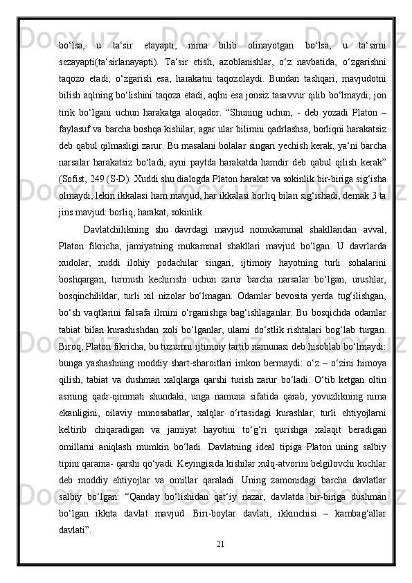 bo‘lsa,   u   ta‘sir   etayapti,   nima   bilib   olinayotgan   bo‘lsa,   u   ta‘sirni
sezayapti(ta‘sirlanayapti).   Ta‘sir   etish,   azoblanishlar,   o‘z   navbatida,   o‘zgarishni
taqozo   etadi;   o‘zgarish   esa,   harakatni   taqozolaydi.   Bundan   tashqari,   mavjudotni
bilish aqlning bo‘lishini taqoza etadi, aqlni esa jonsiz tasavvur qilib bo‘lmaydi, jon
tirik   bo‘lgani   uchun   harakatga   aloqador.   “Shuning   uchun,   -   deb   yozadi   Platon   –
faylasuf va barcha boshqa kishilar, agar ular bilimni qadrlashsa, borliqni harakatsiz
deb qabul qilmasligi zarur. Bu masalani bolalar singari yechish kerak, ya‘ni barcha
narsalar   harakatsiz   bo‘ladi,   ayni   paytda   harakatda   hamdir   deb   qabul   qilish   kerak”
(Sofist, 249 (S-D). Xuddi shu dialogda Platon harakat va sokinlik bir-biriga sig‘isha
olmaydi, lekin ikkalasi ham mavjud, har ikkalasi borliq bilan sig‘ishadi, demak 3 ta
jins mavjud: borliq, harakat, sokinlik. 
Davlatchilikning   shu   davrdagi   mavjud   nomukammal   shakllaridan   avval,
Platon   fikricha,   jamiyatning   mukammal   shakllari   mavjud   bo‘lgan.   U   davrlarda
xudolar,   xuddi   ilohiy   podachilar   singari,   ijtimoiy   hayotning   turli   sohalarini
boshqargan,   turmush   kechirishi   uchun   zarur   barcha   narsalar   bo‘lgan,   urushlar,
bosqinchiliklar,   turli   xil   nizolar   bo‘lmagan.   Odamlar   bevosita   yerda   tug‘ilishgan,
bo‘sh   vaqtlarini   falsafa   ilmini   o‘rganishga   bag‘ishlaganlar.   Bu   bosqichda   odamlar
tabiat   bilan   kurashishdan   xoli   bo‘lganlar,   ularni   do‘stlik   rishtalari   bog‘lab   turgan.
Biroq, Platon fikricha, bu tuzumni ijtimoiy tartib namunasi deb hisoblab bo‘lmaydi:
bunga   yashashning   moddiy   shart-sharoitlari   imkon   bermaydi:   o‘z   –   o‘zini   himoya
qilish,   tabiat   va   dushman   xalqlarga   qarshi   turish   zarur   bo‘ladi.   O‘tib   ketgan   oltin
asrning   qadr-qimmati   shundaki,   unga   namuna   sifatida   qarab,   yovuzlikning   nima
ekanligini,   oilaviy   munosabatlar,   xalqlar   o‘rtasidagi   kurashlar,   turli   ehtiyojlarni
keltirib   chiqaradigan   va   jamiyat   hayotini   to‘g‘ri   qurishga   xalaqit   beradigan
omillarni   aniqlash   mumkin   bo‘ladi.   Davlatning   ideal   tipiga   Platon   uning   salbiy
tipini qarama- qarshi qo‘yadi. Keyingisida kishilar xulq-atvorini belgilovchi kuchlar
deb   moddiy   ehtiyojlar   va   omillar   qaraladi.   Uning   zamonidagi   barcha   davlatlar
salbiy   bo‘lgan:   “Qanday   bo‘lishidan   qat‘iy   nazar,   davlatda   bir-biriga   dushman
bo‘lgan   ikkita   davlat   mavjud.   Biri-boylar   davlati,   ikkinchisi   –   kambag‘allar
davlati”.
21 