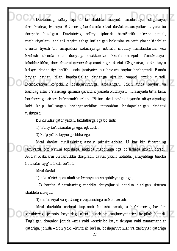 Davlatning   salbiy   tipi   4   ta   shaklda   mavjud:   timokratiya,   oligarxiya,
demokratiya,   tiraniya.   Bularning   barchasida   ideal   davlat   xususiyatlari   u   yoki   bu
darajada   buzilgan.   Davlatning   salbiy   tiplarida   hamfikrlik   o‘rnida   janjal,
majburiyatlarni   adolatli   taqsimlashga   intiladigan   hokimlar   va   xarbiylarqo‘riqchilar
o‘rnida   hyech   bir   maqsadsiz   xokimiyatga   intilish,   moddiy   manfaatlardan   voz
kechish   o‘rnida   mol   dunyoga   mukkasidan   ketish   mavjud.   Timokratiya–
takabburlikka, shon-shuxrat qozonishga asoslangan davlat. Oligarxiya, undan keyin
kelgan   davlat   tipi   bo‘lib,   unda   jamiyatni   bir   hovuch   boylar   boshqaradi.   Bunda
boylar   davlati   bilan   kambag‘allar   davlatiga   ajralish   yaqqol   sezilib   turadi.
Demokratiya   ko‘pchilik   boshqaruvchiga   asoslangan,   lekin   unda   boylar   va
kambag‘allar o‘rtasidagi qarama qarshilik yanada kuchayadi. Tiraniyada bitta kishi
barchaning   ustidan   hukmronlik   qiladi.   Platon   ideal   davlat   deganda   oligarxiyadagi
kabi   ko‘p   bo‘lmagan   boshqaruvchilar   tomonidan   boshqariladigan   davlatni
tushunadi. 
Bu kishilar qator yaxshi fazilatlarga ega bo‘ladi:
1) tabiiy ko‘nikmalarga ega, iqtidorli; 
2) ko‘p yillik tayyorgarlikka ega.
Ideal   davlat   qurilishining   asosiy   prinsipi-adolat.   U   har   bir   fuqaroning
jamiyatda   o‘z   o‘rnini   topishiga,   alohida   maqomiga   ega   bo‘lishiga   imkon   beradi.
Adolat   kishilarni   birdamlikka   chaqiradi,   davlat   yaxlit   holatda,   jamiyatdagi   barcha
hodisalar uyg‘unlikda bo‘ladi. 
Ideal davlat: 
1) o‘z–o‘zini qura oladi va himoyalanish qobiliyatiga ega;
  2)   barcha   fuqarolarning   moddiy   ehtiyojlarini   qondira   oladigan   sistema
shaklida mavjud. 
3) ma‘naviyat va ijodning rivojlanishiga imkon beradi. 
Ideal   davlatda   mehnat   taqsimoti   bo‘lishi   kerak,   u   kishilarning   har   bir
guruhining   ijtimoiy   hayotdagi   o‘rni,   burch   va   majburiyatlarini   belgilab   beradi.
Tug‘ilgan   chaqaloq   jonida   –mis   yoki   –temir   bo‘lsa,   u   dehqon   yoki   xunarmandlar
qatoriga, jonida –oltin yoki –kumush bo‘lsa, boshqaruvchilar va xarbiylar qatoriga
22 