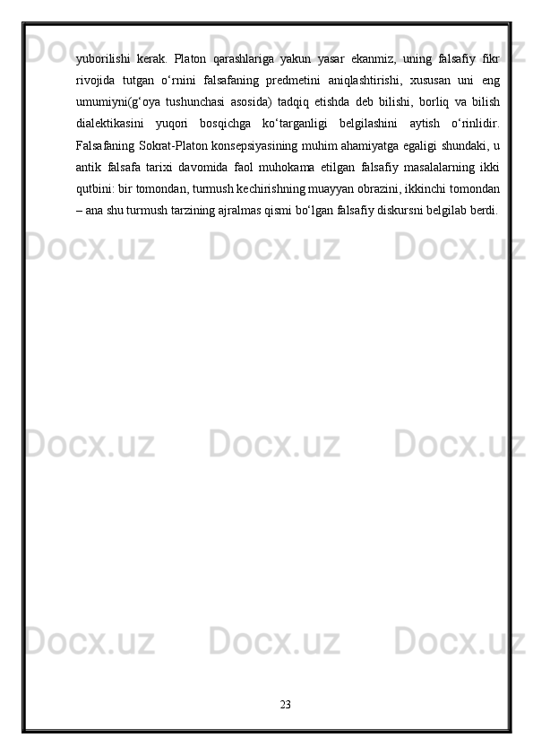 yuborilishi   kerak.   Platon   qarashlariga   yakun   yasar   ekanmiz,   uning   falsafiy   fikr
rivojida   tutgan   o‘rnini   falsafaning   predmetini   aniqlashtirishi,   xususan   uni   eng
umumiyni(g‘oya   tushunchasi   asosida)   tadqiq   etishda   deb   bilishi,   borliq   va   bilish
dialektikasini   yuqori   bosqichga   ko‘targanligi   belgilashini   aytish   o‘rinlidir.
Falsafaning Sokrat-Platon konsepsiyasining muhim ahamiyatga egaligi shundaki, u
antik   falsafa   tarixi   davomida   faol   muhokama   etilgan   falsafiy   masalalarning   ikki
qutbini: bir tomondan, turmush kechirishning muayyan obrazini, ikkinchi tomondan
– ana shu turmush tarzining ajralmas qismi bo‘lgan falsafiy diskursni belgilab berdi.
23 