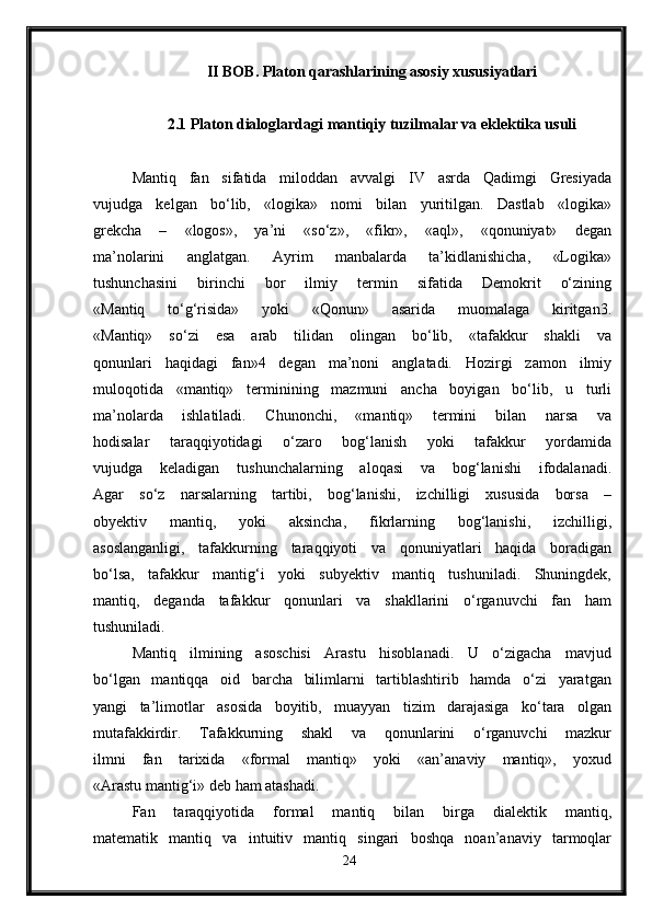 II BOB. Platon qarashlarining asosiy xususiyatlari
2.1 Platon dialoglardagi mantiqiy tuzilmalar va eklektika usuli
Mantiq   fan   sifatida   miloddan   avvalgi   IV   asrda   Qadimgi   Gresiyada
vujudga   kelgan   bo‘lib,   «logika»   nomi   bilan   yuritilgan.   Dastlab   «logika»
grekcha   –   «logos»,   ya’ni   «so‘z»,   «fikr»,   «aql»,   «qonuniyat»   degan
ma’nolarini   anglatgan.   Ayrim   manbalarda   ta’kidlanishicha,   «Logika»
tushunchasini   birinchi   bor   ilmiy   termin   sifatida   Demokrit   o‘zining
«Mantiq   to‘g‘risida»   yoki   «Qonun»   asarida   muomalaga   kiritgan3.
«Mantiq»   so‘zi   esa   arab   tilidan   olingan   bo‘lib,   «tafakkur   shakli   va
qonunlari   haqidagi   fan»4   degan   ma’noni   anglatadi.   Hozirgi   zamon   ilmiy
muloqotida   «mantiq»   terminining   mazmuni   ancha   boyigan   bo‘lib,   u   turli
ma’nolarda   ishlatiladi.   Chunonchi,   «mantiq»   termini   bilan   narsa   va
hodisalar   taraqqiyotidagi   o‘zaro   bog‘lanish   yoki   tafakkur   yordamida
vujudga   keladigan   tushunchalarning   aloqasi   va   bog‘lanishi   ifodalanadi.
Agar   so‘z   narsalarning   tartibi,   bog‘lanishi,   izchilligi   xususida   borsa   –
obyektiv   mantiq,   yoki   aksincha,   fikrlarning   bog‘lanishi,   izchilligi,
asoslanganligi,   tafakkurning   taraqqiyoti   va   qonuniyatlari   haqida   boradigan
bo‘lsa,   tafakkur   mantig‘i   yoki   subyektiv   mantiq   tushuniladi.   Shuningdek,
mantiq,   deganda   tafakkur   qonunlari   va   shakllarini   o‘rganuvchi   fan   ham
tushuniladi.
Mantiq   ilmining   asoschisi   Arastu   hisoblanadi.   U   o‘zigacha   mavjud
bo‘lgan   mantiqqa   oid   barcha   bilimlarni   tartiblashtirib   hamda   o‘zi   yaratgan
yangi   ta’limotlar   asosida   boyitib,   muayyan   tizim   darajasiga   ko‘tara   olgan
mutafakkirdir.   Tafakkurning   shakl   va   qonunlarini   o‘rganuvchi   mazkur
ilmni   fan   tarixida   «formal   mantiq»   yoki   «an’anaviy   mantiq»,   yoxud
«Arastu mantig‘i» deb ham atashadi.
Fan   taraqqiyotida   formal   mantiq   bilan   birga   dialektik   mantiq,
matematik   mantiq   va   intuitiv   mantiq   singari   boshqa   noan’anaviy   tarmoqlar
24 