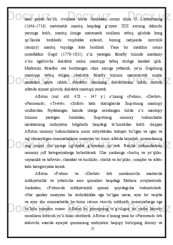 ham   paydo   bo‘lib,   rivojlana   bordi.   Jumladan,   nemis   olimi   G.   Leybnitsning
(1646–1716)   matematik   mantiq   haqidagi   g‘oyasi   XIX   asrning   ikkinchi
yarmiga   kelib,   mantiq   ilmiga   matematik   usullarni   tatbiq   qilishda   keng
qo‘llanila   boshlashi   voqelikka   aylanib,   buning   natijasida   simvolik
(ramziy)   mantiq   vujudga   kela   boshladi.   Yana   bir   mashhur   nemis
mutafakkiri   Gegel   (1770–1831)   o‘zi   yaratgan   falsafiy   tizimda   markaziy
o‘rin   egallovchi   dialektik   usulni   mantiqqa   tatbiq   etishga   harakat   qildi.
Marksizm   falsafasi   esa   boshlangan   ishni   oxiriga   yetkazdi,   ya’ni   Gegelning
mantiqqa   tatbiq   etilgan   idealistik   falsafiy   tizimini   materialistik   nuqtai
nazardan   qayta   ishlab,   obyektiv   olamning   dialektikasini   bilish   metodi
sifatida xizmat qiluvchi dialektik mantiqni yaratdi.
Aflotun   (mil.   old.   428   –   347   y.)   o‘zining   «Fedon»,   «Davlat»,
«Parmenid»,   «Teetet»,   «Sofist»   kabi   dialoglarida   Suqrotning   mantiqiy
usullaridan   foydalangan   hamda   ularga   asoslangan   holda   o‘z   mantiqiy
tizimini   yaratgan.   Jumladan,   Suqrotning   umumiy   tushunchalar
narsalarning   mohiyatini   belgilashi   haqidagi   ta’limotidan   kelib   chiqqan
Aflotun   umumiy   tushunchalarni   inson   subyektidan   tashqari   bo‘lgan   va   igan   va
sig‘ishmaydigan munosabatlarni muayyan bir tizim sifatida tasvirlab, piramidaning
eng   yuqori   cho‘qqisiga   «g‘oyalar   g‘oyasini»   qo‘yadi.   Barcha   tushunchalarni
umumiy   juft   kategoriyalarga   birlashtiradi.   Ular   jumlasiga   «borliq   va   yo‘qlik»,
«aynanlik va tafovut», «harakat va tinchlik», «birlik va ko‘plik», «miqdor va sifat»
kabi kategoriyalar kiradi.
Aflotun   «Fedon»   va   «Davlat»   deb   nomlanuvchi   asarlarida
ziddiyatsizlik   va   yetarlicha   asos   qonunlari   haqidagi   fikrlarni   rivojlantiradi.
Jumladan,   «Fedon»da   ziddiyatsizlik   qonuni   quyidagicha   tushuntiriladi:
«Har   qanday   muayyan   bir   alohidalikka   ega   bo‘lgan   narsa,   ayni   bir   vaqtda
va   ayni   shu   munosabatda   bir-birini   istisno   etuvchi   ziddiyatli   xususiyatlarga   ega
bo‘lishi   mumkin   emas».   Aflotun   bu   prinsipning   to‘g‘riligini   bir   necha   hayotiy
misollarni keltirish yo‘li bilan isbotlaydi. Aflotun o‘zining yana bir «Parmenid» deb
ataluvchi   asarida   ayniyat   qonunining   mohiyatini   haqiqiy   borliqning   doimiy   va
25 