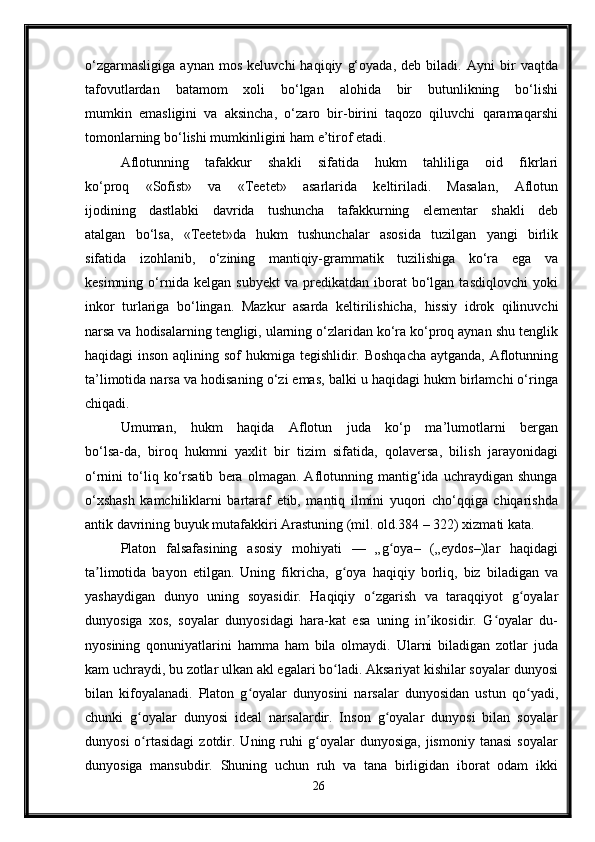 o‘zgarmasligiga   aynan   mos   keluvchi   haqiqiy   g‘oyada,   deb   biladi.   Ayni   bir   vaqtda
tafovutlardan   batamom   xoli   bo‘lgan   alohida   bir   butunlikning   bo‘lishi
mumkin   emasligini   va   aksincha,   o‘zaro   bir-birini   taqozo   qiluvchi   qaramaqarshi
tomonlarning bo‘lishi mumkinligini ham e’tirof etadi.
Aflotunning   tafakkur   shakli   sifatida   hukm   tahliliga   oid   fikrlari
ko‘proq   «Sofist»   va   «Teetet»   asarlarida   keltiriladi.   Masalan,   Aflotun
ijodining   dastlabki   davrida   tushuncha   tafakkurning   elementar   shakli   deb
atalgan   bo‘lsa,   «Teetet»da   hukm   tushunchalar   asosida   tuzilgan   yangi   birlik
sifatida   izohlanib,   o‘zining   mantiqiy-grammatik   tuzilishiga   ko‘ra   ega   va
kesimning   o‘rnida  kelgan   subyekt   va   predikatdan  iborat   bo‘lgan   tasdiqlovchi   yoki
inkor   turlariga   bo‘lingan.   Mazkur   asarda   keltirilishicha,   hissiy   idrok   qilinuvchi
narsa va hodisalarning tengligi, ularning o‘zlaridan ko‘ra ko‘proq aynan shu tenglik
haqidagi inson aqlining sof hukmiga tegishlidir. Boshqacha  aytganda, Aflotunning
ta’limotida narsa va hodisaning o‘zi emas, balki u haqidagi hukm birlamchi o‘ringa
chiqadi.
Umuman,   hukm   haqida   Aflotun   juda   ko‘p   ma’lumotlarni   bergan
bo‘lsa-da,   biroq   hukmni   yaxlit   bir   tizim   sifatida,   qolaversa,   bilish   jarayonidagi
o‘rnini   to‘liq   ko‘rsatib   bera   olmagan.   Aflotunning   mantig‘ida   uchraydigan   shunga
o‘xshash   kamchiliklarni   bartaraf   etib,   mantiq   ilmini   yuqori   cho‘qqiga   chiqarishda
antik davrining buyuk mutafakkiri Arastuning (mil. old.384 – 322) xizmati kata.
Platon   falsafasining   asosiy   mohiyati   —   „g oya–   („eydos–)lar   haqidagiʻ
ta limotida   bayon   etilgan.   Uning   fikricha,   g oya   haqiqiy   borliq,   biz   biladigan   va	
ʼ ʻ
yashaydigan   dunyo   uning   soyasidir.   Haqiqiy   o zgarish   va   taraqqiyot   g oyalar	
ʻ ʻ
dunyosiga   xos,   soyalar   dunyosidagi   hara-kat   esa   uning   in ikosidir.   G oyalar   du-	
ʼ ʻ
nyosining   qonuniyatlarini   hamma   ham   bila   olmaydi.   Ularni   biladigan   zotlar   juda
kam uchraydi, bu zotlar ulkan akl egalari bo ladi. Aksariyat kishilar soyalar dunyosi	
ʻ
bilan   kifoyalanadi.   Platon   g oyalar   dunyosini   narsalar   dunyosidan   ustun   qo yadi,	
ʻ ʻ
chunki   g oyalar   dunyosi   ideal   narsalardir.   Inson   g oyalar   dunyosi   bilan   soyalar	
ʻ ʻ
dunyosi   o rtasidagi   zotdir.  Uning   ruhi   g oyalar   dunyosiga,   jismoniy   tanasi   soyalar
ʻ ʻ
dunyosiga   mansubdir.   Shuning   uchun   ruh   va   tana   birligidan   iborat   odam   ikki
26 