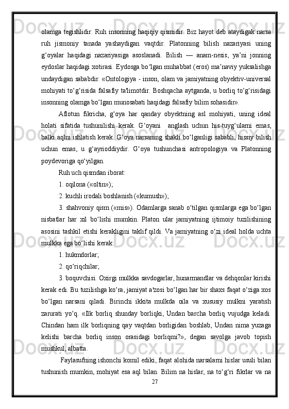 olamga tegishlidir. Ruh insonning haqiqiy qismidir. Biz hayot deb ataydigak narsa
ruh   jismoniy   tanada   yashaydigan   vaqtdir.   Platonning   bilish   nazariyasi   uning
g oyalar   haqidagi   nazariyasiga   asoslanadi.   Bilish   —   anam-nesis,   ya ni   jonningʻ ʼ
eydoslar haqidagi xotirasi. Eydosga bo lgan muhabbat (eros) ma naviy yuksalishga	
ʻ ʼ
undaydigan sababdir. «Ontologiya - inson, olam va jamiyatning obyektiv-universal
mohiyati to‘g‘risida falsafiy ta'limotdir. Boshqacha aytganda, u borliq to‘g‘risidagi
insonning olamga bo‘lgan munosabati haqidagi falsafiy bilim sohasidir». 
Aflotun   fikricha,   g‘oya   har   qanday   obyektning   asl   mohiyati,   uning   ideal
holati   sifatida   tushunilishi   kerak.   G‘oyani     anglash   uchun   his-tuyg‘ularni   emas,
balki aqlni ishlatish kerak. G‘oya narsaning shakli bo‘lganligi sababli, hissiy bilish
uchun   emas,   u   g‘ayrioddiydir.   G‘oya   tushunchasi   antropologiya   va   Platonning
poydevoriga qo‘yilgan. 
Ruh uch qismdan iborat: 
1. oqilona («oltin»); 
2. kuchli irodali boshlanish («kumush»); 
3. shahvoniy qism («mis»). Odamlarga sanab o‘tilgan qismlarga ega bo‘lgan
nisbatlar   har   xil   bo‘lishi   mumkin.   Platon   ular   jamiyatning   ijtimoiy   tuzilishining
asosini  tashkil  etishi  kerakligini  taklif  qildi. Va  jamiyatning o‘zi  ideal  holda  uchta
mulkka ega bo‘lishi kerak: 
1. hukmdorlar; 
2. qo‘riqchilar; 
3. boquvchisi. Oxirgi mulkka savdogarlar, hunarmandlar va dehqonlar kirishi
kerak edi. Bu tuzilishga ko‘ra, jamiyat a'zosi bo‘lgan har bir shaxs faqat o‘ziga xos
bo‘lgan   narsani   qiladi.   Birinchi   ikkita   mulkda   oila   va   xususiy   mulkni   yaratish
zarurati   yo‘q.   «Ilk   borliq   shunday   borliqki,   Undan   barcha   borliq   vujudga   keladi.
Chindan   ham   ilk   borliqning   qay   vaqtdan   borligidan   boshlab,   Undan   nima   yuzaga
kelishi   barcha   borliq   inson   orasidagi   borliqmi?»,   degan   savolga   javob   topish
mushkul, albatta.
 Faylasufning ishonchi komil ediki, faqat alohida narsalarni hislar usuli bilan
tushunish   mumkin,   mohiyat   esa   aql   bilan.   Bilim   na   hislar,   na   to‘g‘ri   fikrlar   va   na
27 