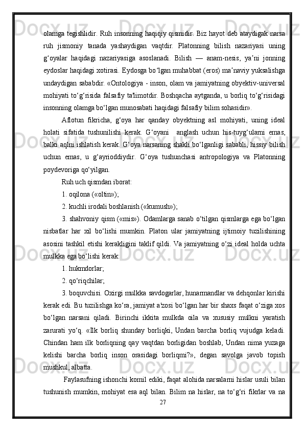 olamga tegishlidir. Ruh insonning haqiqiy qismidir. Biz hayot deb ataydigak narsa
ruh   jismoniy   tanada   yashaydigan   vaqtdir.   Platonning   bilish   nazariyasi   uning
g oyalar   haqidagi   nazariyasiga   asoslanadi.   Bilish   —   anam-nesis,   ya ni   jonningʻ ʼ
eydoslar haqidagi xotirasi. Eydosga bo lgan muhabbat (eros) ma naviy yuksalishga	
ʻ ʼ
undaydigan sababdir. «Ontologiya - inson, olam va jamiyatning obyektiv-universal
mohiyati to‘g‘risida falsafiy ta'limotdir. Boshqacha aytganda, u borliq to‘g‘risidagi
insonning olamga bo‘lgan munosabati haqidagi falsafiy bilim sohasidir». 
Aflotun   fikricha,   g‘oya   har   qanday   obyektning   asl   mohiyati,   uning   ideal
holati   sifatida   tushunilishi   kerak.   G‘oyani     anglash   uchun   his-tuyg‘ularni   emas,
balki aqlni ishlatish kerak. G‘oya narsaning shakli bo‘lganligi sababli, hissiy bilish
uchun   emas,   u   g‘ayrioddiydir.   G‘oya   tushunchasi   antropologiya   va   Platonning
poydevoriga qo‘yilgan. 
Ruh uch qismdan iborat: 
1. oqilona («oltin»); 
2. kuchli irodali boshlanish («kumush»); 
3. shahvoniy qism («mis»). Odamlarga sanab o‘tilgan qismlarga ega bo‘lgan
nisbatlar   har   xil   bo‘lishi   mumkin.   Platon   ular   jamiyatning   ijtimoiy   tuzilishining
asosini  tashkil  etishi  kerakligini  taklif  qildi. Va  jamiyatning o‘zi  ideal  holda  uchta
mulkka ega bo‘lishi kerak: 
1. hukmdorlar; 
2. qo‘riqchilar; 
3. boquvchisi. Oxirgi mulkka savdogarlar, hunarmandlar va dehqonlar kirishi
kerak edi. Bu tuzilishga ko‘ra, jamiyat a'zosi bo‘lgan har bir shaxs faqat o‘ziga xos
bo‘lgan   narsani   qiladi.   Birinchi   ikkita   mulkda   oila   va   xususiy   mulkni   yaratish
zarurati   yo‘q.   «Ilk   borliq   shunday   borliqki,   Undan   barcha   borliq   vujudga   keladi.
Chindan   ham   ilk   borliqning   qay   vaqtdan   borligidan   boshlab,   Undan   nima   yuzaga
kelishi   barcha   borliq   inson   orasidagi   borliqmi?»,   degan   savolga   javob   topish
mushkul, albatta.
 Faylasufning ishonchi komil ediki, faqat alohida narsalarni hislar usuli bilan
tushunish   mumkin,   mohiyat   esa   aql   bilan.   Bilim   na   hislar,   na   to‘g‘ri   fikrlar   va   na
27