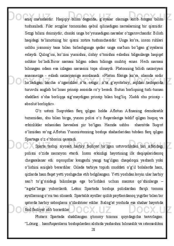 aniq   ma'nolardir.   Haqiqiy   bilim   deganda,   g‘oyalar   olamiga   kirib   borgan   bilim
tushuniladi.   Fikr   sezgilar   tomonidan   qabul   qilinadigan   narsalarning   bir   qismidir.
Sezgi bilimi doimiydir, chunki unga bo‘ysunadigan narsalar o‘zgaruvchandir. Bilish
haqidagi   ta‘limotning   bir   qismi   xotira   tushunchasidir.   Unga   ko‘ra,   inson   ruhlari
ushbu   jismoniy   tana   bilan   birlashgunga   qadar   unga   ma'lum   bo‘lgan   g‘oyalarni
eslaydi.   Qulog‘ini,   ko‘zini   yumishni,   ilohiy   o‘tmishni   eslashni   bilganlarga   haqiqat
oshkor   bo‘ladi.Biror   narsani   bilgan   odam   bilimga   muhtoj   emas.   Hech   narsani
bilmagan   odam   esa   izlagan   narsasini   topa   olmaydi.   Platonning   bilish   nazariyasi
anamnezga   -   eslash   nazariyasiga   asoslanadi.   «Platon   fikriga   ko‘ra,   olamda   sodir
bo‘ladigan   barcha   o‘zgarishlar   o‘ta   sezgir,   o‘ta   g‘ayritabiiy,   aqldan   tashqarida
turuvchi   anglab   bo‘lmas   prinsip   asosida   ro‘y   beradi.   Butun   borliqning   turli-tuman
shakllari   o‘sha   borliqqa   sig‘maydigan   prinsip   bilan   bog‘liq.   Xuddi   shu   prinsip   -
absolut borliqdir» .
O‘z   ustozi   Suqrotdan   farq   qilgan   holda   Aflotun   Afinaning   demokratik
tuzumidan,   shu   bilan   birga,   yunon   polisi   o‘z   fuqarolariga   taklif   qilgan   huquq   va
erkinliklar   sohasidan   havsalasi   pir   bo‘lgan.   Hamda   ushbu     sharoitda   Suqrot
o‘limidan   so‘ng   Aflotun   Yunonistonning   boshqa   shaharlaridan   tubdan   farq   qilgan
Spartaga o‘z e’tiborini qaratadi.
Sparta   tashqi   siyosati   harbiy   faoliyat   bo‘lgan   ustuvorlikdan   biri   sifatidagi
polisni   o‘zida   namoyon   etardi.   Inson   erkinligi   hayotining   ilk   daqiqalaridanoq
chegaralanar   edi:   oqsoqollar   kengashi   yangi   tug‘ilgan   chaqaloqni   yashash   yoki
o‘lishini   aniqlab   berardilar.   Oilada   tarbiya   topish   muddati   o‘g‘il   bolalarda   ham,
qizlarda ham faqat yetti yoshgacha etib belgilangan. Yetti yoshdan keyin ular harbiy
san’t   to‘g‘risidagi   bilimlarga   ega   bo‘lishlari   uchun   maxsus   qo‘shinlarga   –
“agela”larga   yuborilardi.   Lekin   Spartada   boshqa   polislardan   farqli   tomoni
ayollarning o‘rni tan olinardi. Spartalik ayollar qizlik paytlaridanoq yigitlar bilan bir
qatorda harbiy saboqlarni  o‘zlashtirar edilar. Balog‘at  yoshida esa shahar  hayotida
faol faoliyat olib borardilar.
Plutarx   Spartada   shakllangan   ijtimoiy   tizimni   quyidagicha   tasvirlagan:
“Likurg... hamfuqarolarni boshqalardan alohida yashashni bilmaslik va istamaslikni
28 