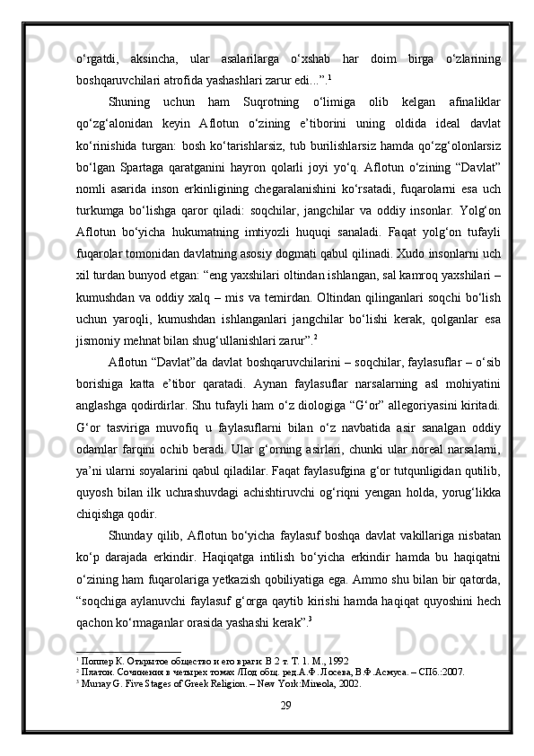 o‘rgatdi,   aksincha,   ular   asalarilarga   o‘xshab   har   doim   birga   o‘zlarining
boshqaruvchilari atrofida yashashlari zarur edi...”. 1
Shuning   uchun   ham   Suqrotning   o‘limiga   olib   kelgan   afinaliklar
qo‘zg‘alonidan   keyin   Aflotun   o‘zining   e’tiborini   uning   oldida   ideal   davlat
ko‘rinishida   turgan:   bosh   ko‘tarishlarsiz,   tub   burilishlarsiz   hamda   qo‘zg‘olonlarsiz
bo‘lgan   Spartaga   qaratganini   hayron   qolarli   joyi   yo‘q.   Aflotun   o‘zining   “Davlat”
nomli   asarida   inson   erkinligining   chegaralanishini   ko‘rsatadi,   fuqarolarni   esa   uch
turkumga   bo‘lishga   qaror   qiladi:   soqchilar,   jangchilar   va   oddiy   insonlar.   Yolg‘on
Aflotun   bo‘yicha   hukumatning   imtiyozli   huquqi   sanaladi.   Faqat   yolg‘on   tufayli
fuqarolar tomonidan davlatning asosiy dogmati qabul qilinadi. Xudo insonlarni uch
xil turdan bunyod etgan: “eng yaxshilari oltindan ishlangan, sal kamroq yaxshilari –
kumushdan   va   oddiy   xalq   –   mis   va   temirdan.   Oltindan   qilinganlari   soqchi   bo‘lish
uchun   yaroqli,   kumushdan   ishlanganlari   jangchilar   bo‘lishi   kerak,   qolganlar   esa
jismoniy mehnat bilan shug‘ullanishlari zarur”. 2
Aflotun “Davlat”da davlat boshqaruvchilarini – soqchilar, faylasuflar – o‘sib
borishiga   katta   e’tibor   qaratadi.   Aynan   faylasuflar   narsalarning   asl   mohiyatini
anglashga qodirdirlar. Shu tufayli ham o‘z diologiga “G‘or” allegoriyasini kiritadi.
G‘or   tasviriga   muvofiq   u   faylasuflarni   bilan   o‘z   navbatida   asir   sanalgan   oddiy
odamlar   farqini   ochib   beradi.   Ular   g‘orning   asirlari,   chunki   ular   noreal   narsalarni,
ya’ni ularni soyalarini qabul qiladilar. Faqat faylasufgina g‘or tutqunligidan qutilib,
quyosh   bilan   ilk   uchrashuvdagi   achishtiruvchi   og‘riqni   yengan   holda,   yorug‘likka
chiqishga qodir. 
Shunday   qilib,   Aflotun   bo‘yicha   faylasuf   boshqa   davlat   vakillariga   nisbatan
ko‘p   darajada   erkindir.   Haqiqatga   intilish   bo‘yicha   erkindir   hamda   bu   haqiqatni
o‘zining ham fuqarolariga yetkazish qobiliyatiga ega. Ammo shu bilan bir qatorda,
“soqchiga aylanuvchi  faylasuf g‘orga qaytib kirishi  hamda haqiqat  quyoshini hech
qachon ko‘rmaganlar orasida yashashi kerak”. 3
1
  Поппер К. Открытое общество и его враги: В 2 т. Т. 1. М., 1992
2
  Платон. Сочинения в четырех томах /Под общ. ред.А.Ф. Лосева, В.Ф.Асмуса. – СПб.:2007.
3
  Murray G. Five Stages of Greek Religion. – New York:Mineola, 2002.
29 