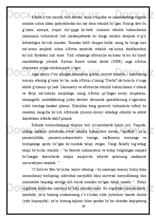 Eslatib o‘tish zarurki, turli davrlar, diniy e’tiqodlar va mamlakatlarga tegishli
insonlar uchun ulkan qadriyatlardan biri har doim erkinlik bo‘lgan. Hozirgi davr bu
g‘oyani,   ayniqsa,   yuqori   cho‘qqiga   ko‘tardi.   Ammmo   erkinlik   tushunchasini
mazmunini   tushuntirish   turli   madaniyatlarda   bir   biriga   sezilarli   darajada   to‘g‘ri
kelmasligini   ko‘rish   mumkin.   Shundan   kelib   chiqqan   holda,   uning   bir   biriga   mos
ma’nosini   aniqlash   uchun   Aflotun   zamirida   erkinlik   ma’nosini   shakllanishini
ko‘rish   foydadan   holi   emas.   Turli   sohalarga   aflotuncha   an’anani   ta’siri   ko‘rinarli
masshtablarga   yetishdi.   Bertran   Rassel   sotsial   davlat   (SSSR)   unga   Aflotun
utopiyasini yodga solishini aytib o‘tgan.
Agar asosiy e’lon qilingan zamonaviy g‘arbiy jamiyat tamoyili – individning
xususiy erkinligi g‘oyasi bo‘lsa, unda Aflotun o‘zining “Davlat”ida birinchi o‘ringa
adolat g‘oyasini qo‘yadi. Zamonaviy va aflotuncha erkinlik tushunchasini o‘xshash
va   farqli   ma’nolarini   aniqlashga,   uning   Aflotun   qo‘llagan   asosiy   aloqalarini,
shuningdek,   mutafakkirning   ijodiy   davrlari   davomida   qarashlarining   o‘zgarishini
ochib   berishga   harakat   qilamiz.   Erkinlikni   keng   qamrovli   tushunilishi   tufayli   bu
masalani   yangicha   ko‘rish   Aflotunda   ijtimoiy-siyosiy   sohadagi   erkinlik   va   adolat
dialektikasi sifatida taklif qilinadi.
Erkinlik   tushunchasining   talqinini   turli   yo‘nalishlarda   berish   joiz.   Yaqinda,
oldingi   mafkura   qulashidan   avval   erkinlik   tushunchasi   asosan,   “apofatik”,   ya’ni
jamoaviylikka,   jamoaviy-administrativ   tizimga,   mafkuraviy   senzuraga   va
boshqalarga   qarshi   bo‘lgan   ko‘rinishda   talqin   etilgan.   Yangi   falsafiy   lug‘atdagi
talqin bo‘yicha,  erkinlik – “bu faoliyat  imkoniyatini  va tashqi  belgilangan maqsad
bo‘lmagan   sharoitlarda   xulqini   aniqlovchi   subyekt   qatorining   madaniyat
universaliyasi sanaladi...”.
Vl.Solovev fikri bo‘yicha, tanlov erkinligi – bu mantiqan xususiy borliq bilan
umumolamiy   borliqning,   individual   mavjudlik   bilan   universal   mavjudlikning   chin
munosabati  haqidagi   savolga  olib  borish  mumkin  bo‘lgan   bahsli  masala.   “...Ruhiy
ezguliklar tabiatidan majburiy bo‘lishi mumkin emas. Bu ezguliklar insonda ikkita:
yaxshilik,   ya’ni   bizning   irodamizning   o‘z-o‘zidan   ichki   joylashuvi   hamda   chinlik
(yoki   huquqiylik),   ya’ni   bizning   aqlimiz   bilan   qanday   bo‘lsa   shunday   haqiqatning
30 