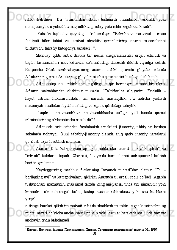 ichki   kelishuvi .   Bu   tasniflardan   shuni   tushunish   mumkinki,   erkinlik   yoki
nomajburiylik u yohud bu mavjudlikdagi ruhiy yoki ichki ezgulikka kiradi”.
“Falsafiy   lug‘at”da   quyidagi   ta’rif   berilgan:   “Erkinlik   va   zaruriyat   –   inson
faoliyati   bilan   tabiat   va   jamiyat   obyektiv   qonunlarining   o‘zaro   munosabatini
bildiruvchi falsafiy kategoriya sanaladi...”.
Shunday   qilib,   antik   davrda   bir   necha   chegaralanishlar   orqali   erkinlik   va
taqdir   tushunchalari   mos   keluvchi   ko‘rinishidagi   dialektik   ikkilik   vujudga   keladi.
Ko‘pincha   G‘arb   sivilizatsiyasininig   asosini   tashkil   qiluvchi   g‘oyalar   sifatida
Aflotunnning emas Arastuning g‘oyalarini olib qarashlarini hisobga olish kerak.
Aflotunning   o‘zi   erkinlik   va   tag‘dirga   talqin   bermagan.   Ammo   biz   ularni
Aflotun   maktablaridan   olishimiz   mumkin.   “Ta’riflar”da   o‘qiymiz:   “Erkinlik   –
hayot   ustidan   hukumronlikdir;   har   narsada   mustaqillik,   o‘z   holicha   yashash
imkoniyati; mulkdan foydalanishdagi va egalik qilishdagi sahiylik”.
“Taqdir   –   mavhumlikdan   mavhumlikkacha   bo‘lgan   yo‘l   hamda   qismat
qilmishlarining o‘zboshimcha sababidir”. 4
Aflotunda   tushunchadan   foydalanish   aspektlari   jismoniy,   tibbiy   va   boshqa
sohalarda   uchraydi.   Buni   sababiy-jismoniy   olamda   aniq   qatiy   insoniy   narsalarni
qo‘shish deya hisoblash mumkin.
Arastu   10   ta   kategoriyani   ajratgan   holda   ular   orasidan   “egalik   qilish”   va
“iztirob”   kabilarni   topadi.   Chamasi,   bu   yerda   ham   olamni   antropomorf   ko‘rish
haqida gap ketadi.
Xaydeggerning   mashhur   fikrlarining   “tayanch   nuqtasi”dan   olamiz:   “Til   –
borliqning uyi” va kategoriyalarni qidirish Arastuda til orqali sodir bo‘ladi. Agarda
tushunchani   mazmunini   maksimal   tarzda   keng   aniqlansa,   unda   uni   nimanidir   yoki
kimnidir   “o‘z   xohishiga”   ko‘ra,   tashqi   kuchlar   ishtirokisiz   yoki   shu   kuchlarni
yengib
o‘tishga harakat qilish imkoniyati sifatida sharhlash mumkin. Agar kuzatuvchining
nuqtai nazari bo‘yicha ancha qadrli prinsip yoki kuchlar harakatlansa, unda vaziyat
anchayin erkin baholanadi.
4
  Платон. Политик. Законы. Послезаконие. Письма. Сочинения   платоновской школы. М., 1999
31