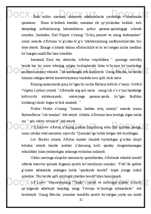   Endi   ushbu   mavzuni   dunyoviy   adabiyotlarda   yoritishga   e’tiborimizni
qaratamiz.     Shuni   ta’kidlash   kerakki,   masalani   ilk   qo‘yilishidan   boshlab,   turli
darajadagi   nufuzlilarning   baholashlarini   qutbiy   qarama-qarshiligiga   uchrash
mumkin.   Jumladan,   Karl   Popper   o‘zining   “Ochiq   jamiyat   va   uning   dushmanlari”
nomli   asarida   Aflotunni   to‘g‘ridan-to‘g‘ri   totalitarizmning   mafkurachilaridan   biri
deya ataydi. Shunga o‘xshash bahoni aflotunchilik ta’sir ko‘rsatgan uncha mashhur
bo‘lmagan mualliflar ham beradilar.
Immanuil   Kant   esa,   aksincha,   Aflotun   respublikasi   “...qonunga   muvofiq
tarzda   har   bir   inson   erkinligi   qolgan   boshqalarniki   bilan   to‘la   mos   ko‘rinishidagi
anchayin insoniy erkinlik...”ka asoslangan deb hisoblaydi. Uning fikricha, bu davlat
tizimini istalgan davlat konstitutsiyasini tuzishda asos qilib olish zarur.
Bizning nazarimizda qiziq bo‘lgan bir necha fikrlarni keltirib o‘tamiz. Gotfrid
Vilgelm Leybnis yozadi: “Aflotunda eng ajib narsa... uning ruh o‘z o‘zini harakatga
keltiruvchi   substansiyadir...   materiyaga   qarama-qarshi   bo‘lgan   faollikni
boshlang‘ichidir degan ta’kidi sanaladi...”.
Fridrix   Nisshe   o‘zining   “Insoniy,   haddan   ortiq   insoniy”   asarida   yunon
faylasuflarini “ruh tiranlari” deb ataydi. Albatta, Aflotunni ham hisobga olgan holda
uni “ qari odatiy sotsialist” deb ataydi.
V.S.Solovev   Aflotun   o‘zining   ijodida   Suqrotning   erkin   fikr   quyidan   pastga,
inson ustidan total nazoratni oqlovchi “Qonunlar”ga tushib ketgan deb hisoblagan.
Lev   Shestov   yozadi,   Aflotun   soyalar   chindek   tuyuladigan   g‘ordan   chiqib
ketishni   istaydi   hamda   xudolar   o‘zlarining   hech   qanday   chegaralanmagan
erkinliklari bilan yashaydigan sohasiga erishishni xohlaydi.
Ushbu mavzuga aloqador zamonaviy qarashlardan, Aflotunda erkinlik tasodif
sifatida tasavvur qilinadi deganini ajratib ko‘rsatishimiz mumkin. “Fedr”da qalblar
g‘oyalar   saltanatida   yashagan   holda   “qandaydir   tasodif”   orqali   jismga   tushib
qoladilar. Shu tarzda qalb ontologik jihatdan tasodif bilan taminlanadi.
A.F.Losev   “Majusiylarning   “Taqdir”i   mistik   va   mifologik   jihatlar   o‘chirib
qo‘yilganda   sababiyat   haqidagi   yangi   Yevropa   ta’limotiga   aylanashidir”   deb
hisoblaydi.   Uning   fikricha,   yunonlar   tasodifni   ajratib   ko‘rsatgan   joyda   uni   xuddi
32 