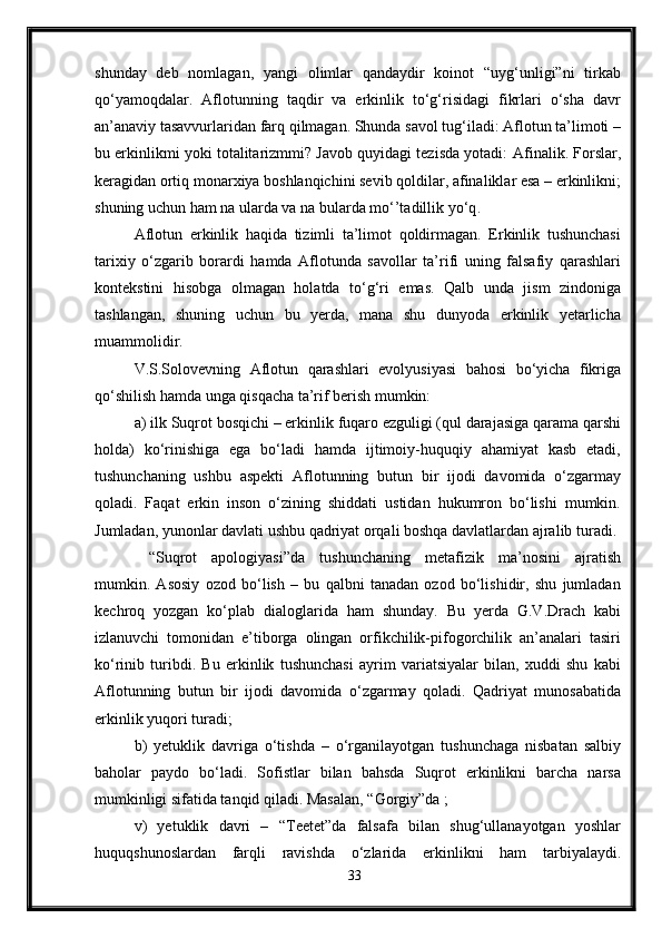 shunday   deb   nomlagan,   yangi   olimlar   qandaydir   koinot   “uyg‘unligi”ni   tirkab
qo‘yamoqdalar.   Aflotunning   taqdir   va   erkinlik   to‘g‘risidagi   fikrlari   o‘sha   davr
an’anaviy tasavvurlaridan farq qilmagan. Shunda savol tug‘iladi: Aflotun ta’limoti –
bu erkinlikmi yoki totalitarizmmi? Javob quyidagi tezisda yotadi:   Afinalik. Forslar,
keragidan ortiq monarxiya boshlanqichini sevib qoldilar, afinaliklar esa – erkinlikni;
shuning uchun ham na ularda va na bularda mo‘’tadillik yo‘q .
Aflotun   erkinlik   haqida   tizimli   ta’limot   qoldirmagan.   Erkinlik   tushunchasi
tarixiy   o‘zgarib   borardi   hamda   Aflotunda   savollar   ta’rifi   uning   falsafiy   qarashlari
kontekstini   hisobga   olmagan   holatda   to‘g‘ri   emas.   Qalb   unda   jism   zindoniga
tashlangan,   shuning   uchun   bu   yerda,   mana   shu   dunyoda   erkinlik   yetarlicha
muammolidir.
V.S.Solovevning   Aflotun   qarashlari   evolyusiyasi   bahosi   bo‘yicha   fikriga
qo‘shilish hamda unga qisqacha ta’rif berish mumkin:
a) ilk Suqrot bosqichi – erkinlik fuqaro ezguligi (qul darajasiga qarama qarshi
holda)   ko‘rinishiga   ega   bo‘ladi   hamda   ijtimoiy-huquqiy   ahamiyat   kasb   etadi,
tushunchaning   ushbu   aspekti   Aflotunning   butun   bir   ijodi   davomida   o‘zgarmay
qoladi.   Faqat   erkin   inson   o‘zining   shiddati   ustidan   hukumron   bo‘lishi   mumkin.
Jumladan, yunonlar davlati ushbu qadriyat orqali boshqa davlatlardan ajralib turadi.
  “Suqrot   apologiyasi”da   tushunchaning   metafizik   ma’nosini   ajratish
mumkin.   Asosiy   ozod   bo‘lish   –   bu   qalbni   tanadan   ozod   bo‘lishidir,   shu   jumladan
kechroq   yozgan   ko‘plab   dialoglarida   ham   shunday.   Bu   yerda   G.V.Drach   kabi
izlanuvchi   tomonidan   e’tiborga   olingan   orfikchilik-pifogorchilik   an’analari   tasiri
ko‘rinib   turibdi.   Bu   erkinlik   tushunchasi   ayrim   variatsiyalar   bilan,   xuddi   shu   kabi
Aflotunning   butun   bir   ijodi   davomida   o‘zgarmay   qoladi.   Qadriyat   munosabatida
erkinlik yuqori turadi;
b)   yetuklik   davriga   o‘tishda   –   o‘rganilayotgan   tushunchaga   nisbatan   salbiy
baholar   paydo   bo‘ladi.   Sofistlar   bilan   bahsda   Suqrot   erkinlikni   barcha   narsa
mumkinligi sifatida tanqid qiladi. Masalan, “Gorgiy”da ;
v)   yetuklik   davri   –   “Teetet”da   falsafa   bilan   shug‘ullanayotgan   yoshlar
huquqshunoslardan   farqli   ravishda   o‘zlarida   erkinlikni   ham   tarbiyalaydi.
33 