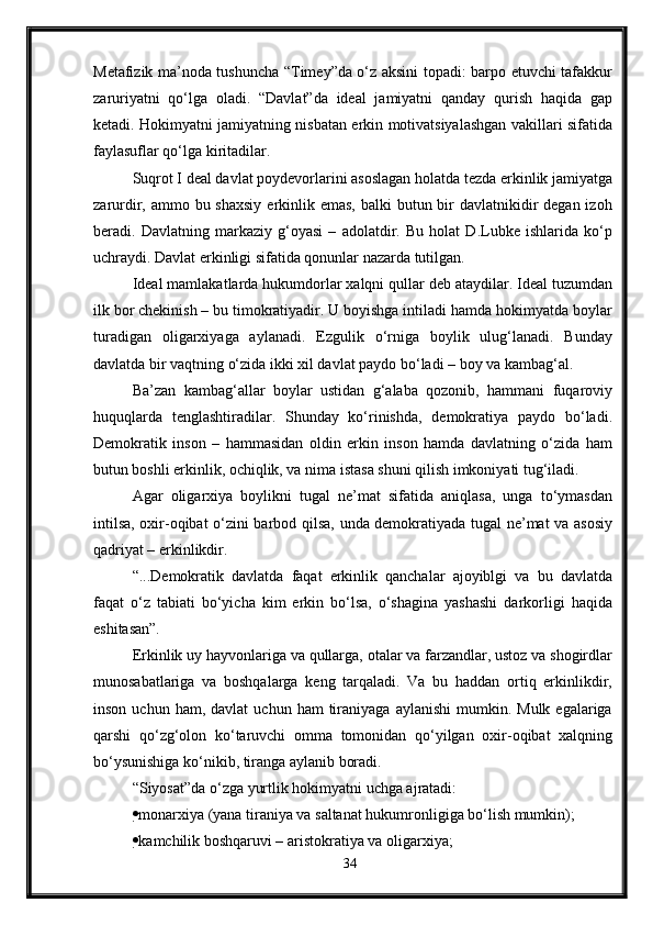 Metafizik ma’noda tushuncha “Timey”da o‘z aksini topadi: barpo etuvchi tafakkur
zaruriyatni   qo‘lga   oladi.   “Davlat”da   ideal   jamiyatni   qanday   qurish   haqida   gap
ketadi. Hokimyatni jamiyatning nisbatan erkin motivatsiyalashgan vakillari sifatida
faylasuflar qo‘lga kiritadilar.
Suqrot I deal davlat poydevorlarini asoslagan holatda tezda erkinlik jamiyatga
zarurdir, ammo bu shaxsiy  erkinlik emas,  balki  butun bir  davlatnikidir  degan izoh
beradi.   Davlatning   markaziy   g‘oyasi   –   adolatdir.   Bu   holat   D.Lubke   ishlarida   ko‘p
uchraydi. Davlat erkinligi sifatida qonunlar nazarda tutilgan.
Ideal mamlakatlarda hukumdorlar xalqni qullar deb ataydilar. Ideal tuzumdan
ilk bor chekinish – bu timokratiyadir. U boyishga intiladi hamda hokimyatda boylar
turadigan   oligarxiyaga   aylanadi.   Ezgulik   o‘rniga   boylik   ulug‘lanadi.   Bunday
davlatda bir vaqtning o‘zida ikki xil davlat paydo bo‘ladi – boy va kambag‘al.
Ba’zan   kambag‘allar   boylar   ustidan   g‘alaba   qozonib,   hammani   fuqaroviy
huquqlarda   tenglashtiradilar.   Shunday   ko‘rinishda,   demokratiya   paydo   bo‘ladi.
Demokratik   inson   –   hammasidan   oldin   erkin   inson   hamda   davlatning   o‘zida   ham
butun boshli erkinlik, ochiqlik, va nima istasa shuni qilish imkoniyati tug‘iladi.
Agar   oligarxiya   boylikni   tugal   ne’mat   sifatida   aniqlasa,   unga   to‘ymasdan
intilsa, oxir-oqibat o‘zini barbod qilsa, unda demokratiyada tugal ne’mat va asosiy
qadriyat – erkinlikdir.
“...Demokratik   davlatda   faqat   erkinlik   qanchalar   ajoyiblgi   va   bu   davlatda
faqat   o‘z   tabiati   bo‘yicha   kim   erkin   bo‘lsa,   o‘shagina   yashashi   darkorligi   haqida
eshitasan”.
Erkinlik uy hayvonlariga va qullarga, otalar va farzandlar, ustoz va shogirdlar
munosabatlariga   va   boshqalarga   keng   tarqaladi.   Va   bu   haddan   ortiq   erkinlikdir,
inson  uchun  ham,  davlat   uchun  ham   tiraniyaga   aylanishi  mumkin.  Mulk  egalariga
qarshi   qo‘zg‘olon   ko‘taruvchi   omma   tomonidan   qo‘yilgan   oxir-oqibat   xalqning
bo‘ysunishiga ko‘nikib, tiranga aylanib boradi.
“Siyosat”da o‘zga yurtlik hokimyatni uchga ajratadi:
 monarxiya (yana tiraniya va saltanat hukumronligiga bo‘lish mumkin);
 kamchilik boshqaruvi – aristokratiya va oligarxiya;
34 