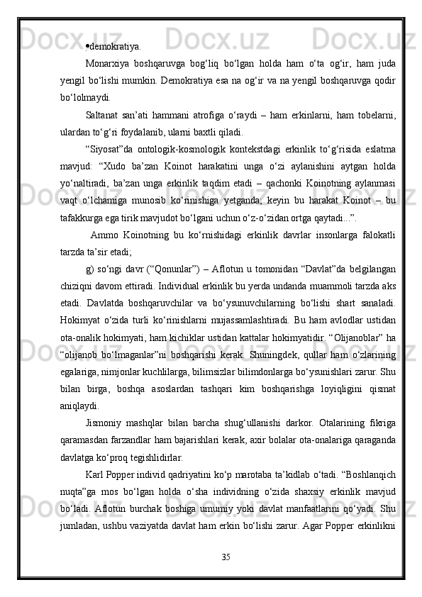  demokratiya.
Monarxiya   boshqaruvga   bog‘liq   bo‘lgan   holda   ham   o‘ta   og‘ir,   ham   juda
yengil bo‘lishi mumkin. Demokratiya esa na og‘ir va na yengil boshqaruvga qodir
bo‘lolmaydi.
Saltanat   san’ati   hammani   atrofiga   o‘raydi   –   ham   erkinlarni,   ham   tobelarni,
ulardan to‘g‘ri foydalanib, ularni baxtli qiladi.
“Siyosat”da   ontologik-kosmologik   kontekstdagi   erkinlik   to‘g‘risida   eslatma
mavjud:   “Xudo   ba’zan   Koinot   harakatini   unga   o‘zi   aylanishini   aytgan   holda
yo‘naltiradi,   ba’zan   unga   erkinlik   taqdim   etadi   –   qachonki   Koinotning   aylanmasi
vaqt   o‘lchamiga   munosib   ko‘rinishiga   yetganda;   keyin   bu   harakat   Koinot   –   bu
tafakkurga ega tirik mavjudot bo‘lgani uchun o‘z-o‘zidan ortga qaytadi...”.
  Ammo   Koinotning   bu   ko‘rnishidagi   erkinlik   davrlar   insonlarga   falokatli
tarzda ta’sir etadi;
g)   so‘ngi   davr   (“Qonunlar”)   –   Aflotun   u   tomonidan   “Davlat”da   belgilangan
chiziqni davom ettiradi. Individual erkinlik bu yerda undanda muammoli tarzda aks
etadi.   Davlatda   boshqaruvchilar   va   bo‘ysunuvchilarning   bo‘lishi   shart   sanaladi.
Hokimyat   o‘zida   turli   ko‘rinishlarni   mujassamlashtiradi.   Bu   ham   avlodlar   ustidan
ota-onalik hokimyati, ham kichiklar ustidan kattalar hokimyatidir. “Olijanoblar” ha
“olijanob   bo‘lmaganlar”ni   boshqarishi   kerak.   Shuningdek,   qullar   ham   o‘zlarining
egalariga, nimjonlar kuchlilarga, bilimsizlar bilimdonlarga bo‘ysunishlari zarur. Shu
bilan   birga,   boshqa   asoslardan   tashqari   kim   boshqarishga   loyiqligini   qismat
aniqlaydi.
Jismoniy   mashqlar   bilan   barcha   shug‘ullanishi   darkor.   Otalarining   fikriga
qaramasdan farzandlar ham bajarishlari kerak, axir bolalar ota-onalariga qaraganda
davlatga ko‘proq tegishlidirlar.
Karl Popper individ qadriyatini ko‘p marotaba ta’kidlab o‘tadi. “Boshlanqich
nuqta”ga   mos   bo‘lgan   holda   o‘sha   individning   o‘zida   shaxsiy   erkinlik   mavjud
bo‘ladi.   Aflotun   burchak   boshiga   umumiy   yoki   davlat   manfaatlarini   qo‘yadi.   Shu
jumladan, ushbu vaziyatda davlat ham erkin bo‘lishi zarur. Agar Popper erkinlikni
35 