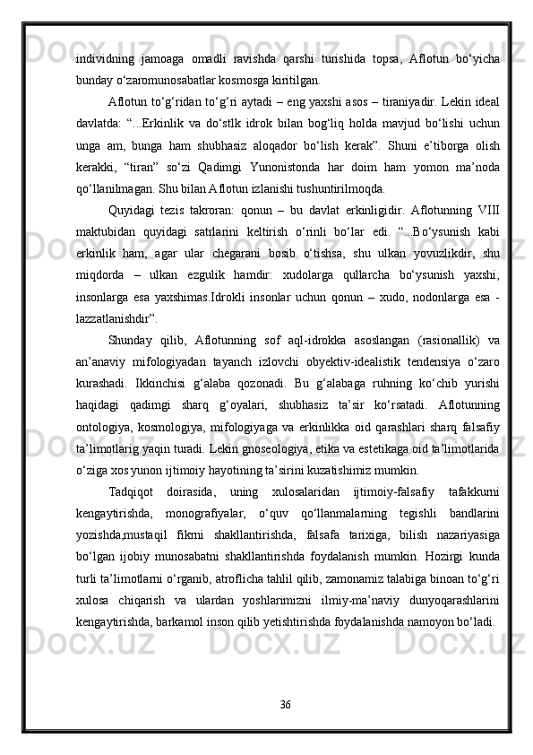 individning   jamoaga   omadli   ravishda   qarshi   turishida   topsa,   Aflotun   bo‘yicha
bunday o‘zaromunosabatlar kosmosga kiritilgan. 
Aflotun to‘g‘ridan to‘g‘ri aytadi – eng yaxshi  asos – tiraniyadir. Lekin ideal
davlatda:   “...Erkinlik   va   do‘stlk   idrok   bilan   bog‘liq   holda   mavjud   bo‘lishi   uchun
unga   am,   bunga   ham   shubhasiz   aloqador   bo‘lish   kerak”.   Shuni   e’tiborga   olish
kerakki,   “tiran”   so‘zi   Qadimgi   Yunonistonda   har   doim   ham   yomon   ma’noda
qo‘llanilmagan. Shu bilan Aflotun izlanishi tushuntirilmoqda.
Quyidagi   tezis   takroran:   qonun   –   bu   davlat   erkinligidir.   Aflotunning   VIII
maktubidan   quyidagi   satrlarini   keltirish   o‘rinli   bo‘lar   edi.   “...Bo‘ysunish   kabi
erkinlik   ham,   agar   ular   chegarani   bosib   o‘tishsa,   shu   ulkan   yovuzlikdir,   shu
miqdorda   –   ulkan   ezgulik   hamdir:   xudolarga   qullarcha   bo‘ysunish   yaxshi,
insonlarga   esa   yaxshimas.Idrokli   insonlar   uchun   qonun   –   xudo,   nodonlarga   esa   -
lazzatlanishdir”.
Shunday   qilib,   Aflotunning   sof   aql-idrokka   asoslangan   (rasionallik)   va
an’anaviy   mifologiyadan   tayanch   izlovchi   obyektiv-idealistik   tendensiya   o‘zaro
kurashadi.   Ikkinchisi   g‘alaba   qozonadi.   Bu   g‘alabaga   ruhning   ko‘chib   yurishi
haqidagi   qadimgi   sharq   g‘oyalari,   shubhasiz   ta’sir   ko‘rsatadi.   Aflotunning
ontologiya,   kosmologiya,   mifologiyaga   va   erkinlikka   oid   qarashlari   sharq   falsafiy
ta’limotlarig yaqin turadi. Lekin gnoseologiya, etika va estetikaga oid ta’limotlarida
o‘ziga xos yunon ijtimoiy hayotining ta’sirini kuzatishimiz mumkin.
Tadqiqot   doirasida,   uning   xulosalaridan   ijtimoiy-falsafiy   tafakkurni
kengaytirishda,   monografiyalar,   o‘quv   qo‘llanmalarning   tegishli   bandlarini
yozishda,mustaqil   fikrni   shakllantirishda,   falsafa   tarixiga,   bilish   nazariyasiga
bo‘lgan   ijobiy   munosabatni   shakllantirishda   foydalanish   mumkin.   Hozirgi   kunda
turli ta’limotlarni o‘rganib, atroflicha tahlil qilib, zamonamiz talabiga binoan to‘g‘ri
xulosa   chiqarish   va   ulardan   yoshlarimizni   ilmiy-ma’naviy   dunyoqarashlarini
kengaytirishda, barkamol inson qilib yetishtirishda foydalanishda namoyon bo‘ladi.
36 