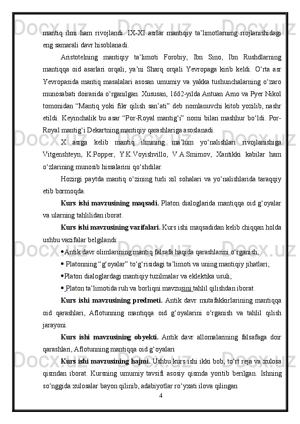 mantiq   ilmi   ham   rivojlandi.   IX-XI   asrlar   mantiqiy   ta’limotlarning   riojlanishidagi
eng samarali davr hisoblanadi.
Aristotelning   mantiqiy   ta’limoti   Forobiy,   Ibn   Sino,   Ibn   Rushdlarning
mantiqqa   oid   asarlari   orqali,   ya’ni   Sharq   orqali   Yevropaga   kirib   keldi.   O‘rta   asr
Yevropasida   mantiq   masalalari   asosan   umumiy   va   yakka   tushunchalarning   o‘zaro
munosabati doirasida o‘rganilgan. Xususan, 1662-yilda Antuan Arno va Pyer Nikol
tomonidan   “Mantiq   yoki   fikr   qilish   san’ati”   deb   nomlanuvchi   kitob   yozilib,   nashr
etildi.   Keyinchalik   bu   asar   “Por-Royal   mantig‘i”   nomi   bilan   mashhur   bo‘ldi.   Por-
Royal mantig‘i Dekartning mantiqiy qarashlariga asoslanadi.
X   asrga   kelib   mantiq   ilmining   ma’lum   yo‘nalishlari   rivojlanishiga
Vitgenshteyn,   K.Popper,   Y.K.Voyishvillo,   V.A.Smirnov,   Xantikki   kabilar   ham
o‘zlarining munosib hissalarini qo‘shdilar.
Hozirgi   paytda   mantiq   o‘zining   turli   xil   sohalari   va   yo‘nalishlarida   taraqqiy
etib bormoqda.
Kurs ishi m avzu si ni ng maqsadi.   Platon dialoglarida mantiqqa oid g‘oyalar
va ularning tahlilidan iborat.
Kurs ishi m avzu si ni ng vazifalari.  Kurs ishi maqsadidan kelib chiqqan holda
ushbu vazifalar belgilandi:
 Antik davr olimlarining mantiq falsafa haqida qarashlarini o‘rganish;
  Platonning “g‘oyalar” to‘g‘risidagi ta’limoti va uning mantiqiy jihatlari;
 Platon dialoglardagi mantiqiy tuzilmalar va eklektika usuli;
     Platon ta’limotida ruh va borliqni mavzu sini        tahlil qilishdan iborat.
Kurs   ishi   m avzu si ni ng   predmeti.   Antik   davr   mutafakkirlarining   mantiqqa
oid   qarashlari,   Aflotunning   mantiqqa   oid   g‘oyalarini   o‘rganish   va   tahlil   qilish
jarayoni. 
Kurs   ishi   m avzu si ni ng   obyekti.   Antik   davr   allomalarining   falsafaga   doir
qarashlari, Aflotunning mantiqqa oid g‘oyalari
Kurs ishi m avzu si ni ng hajmi.  Ushbu kurs ishi ikki bob, to‘rt reja va xulosa
qismdan   iborat.   Kursning   umumiy   tavsifi   asosiy   qismda   yoritib   berilgan.   Ishning
so‘nggida xulosalar bayon qilinib, adabiyotlar ro‘yxati ilova qilingan
4 